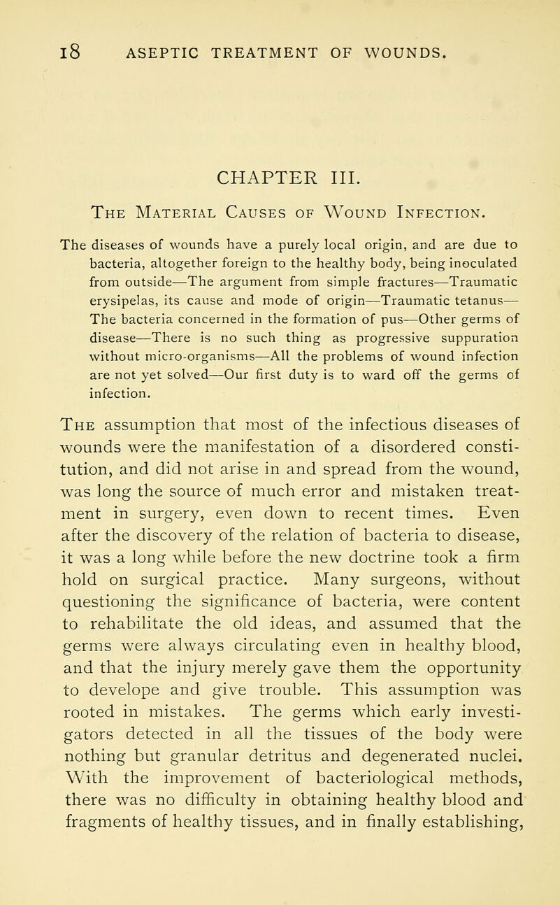CHAPTER III. The Material Causes of Wound Infection. The diseases of wounds have a purely local origin, and are due to bacteria, altogether foreign to the healthy body, being inoculated from outside—The argument from simple fractures—Traumatic erysipelas, its cause and mode of origin—Traumatic tetanus— The bacteria concerned in the formation of pus—Other germs of disease—There is no such thing as progressive suppuration without micro-organisms—All the problems of wound infection are not yet solved—Our first duty is to ward off the germs of infection. The assumption that most of the infectious diseases of wounds were the manifestation of a disordered consti- tution, and did not arise in and spread from the wound, was long the source of much error and mistaken treat- ment in surgery, even down to recent times. Even after the discovery of the relation of bacteria to disease, it was a long while before the new doctrine took a firm hold on surgical practice. Many surgeons, without questioning the significance of bacteria, were content to rehabilitate the old ideas, and assumed that the germs were always circulating even in healthy blood, and that the injury merely gave them the opportunity to develope and give trouble. This assumption was rooted in mistakes. The germs which early investi- gators detected in all the tissues of the body were nothing but granular detritus and degenerated nuclei. With the improvement of bacteriological methods, there was no difficulty in obtaining healthy blood and fragments of healthy tissues, and in finally establishing,
