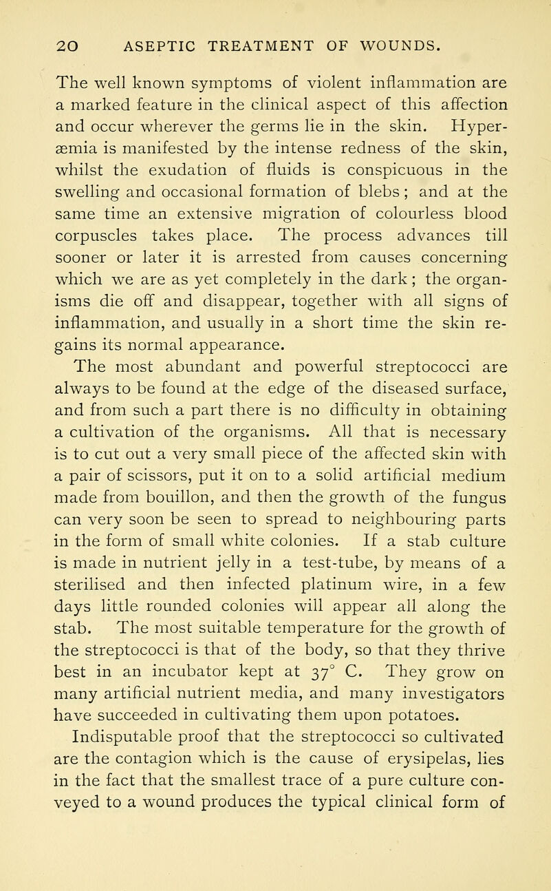 The well known symptoms of violent inflammation are a marked feature in the clinical aspect of this affection and occur wherever the germs lie in the skin. Hyper- aemia is manifested by the intense redness of the skin, whilst the exudation of fluids is conspicuous in the swelling and occasional formation of blebs; and at the same time an extensive migration of colourless blood corpuscles takes place. The process advances till sooner or later it is arrested from causes concerning which we are as yet completely in the dark; the organ- isms die off and disappear, together with all signs of inflammation, and usually in a short time the skin re- gains its normal appearance. The most abundant and powerful streptococci are always to be found at the edge of the diseased surface, and from such a part there is no difficulty in obtaining a cultivation of the organisms. All that is necessary is to cut out a very small piece of the affected skin with a pair of scissors, put it on to a solid artificial medium made from bouillon, and then the growth of the fungus can very soon be seen to spread to neighbouring parts in the form of small white colonies. If a stab culture is made in nutrient jelly in a test-tube, by means of a sterilised and then infected platinum wire, in a few days little rounded colonies will appear all along the stab. The most suitable temperature for the growth of the streptococci is that of the body, so that they thrive best in an incubator kept at 370 C. They grow on many artificial nutrient media, and many investigators have succeeded in cultivating them upon potatoes. Indisputable proof that the streptococci so cultivated are the contagion which is the cause of erysipelas, lies in the fact that the smallest trace of a pure culture con- veyed to a wound produces the typical clinical form of