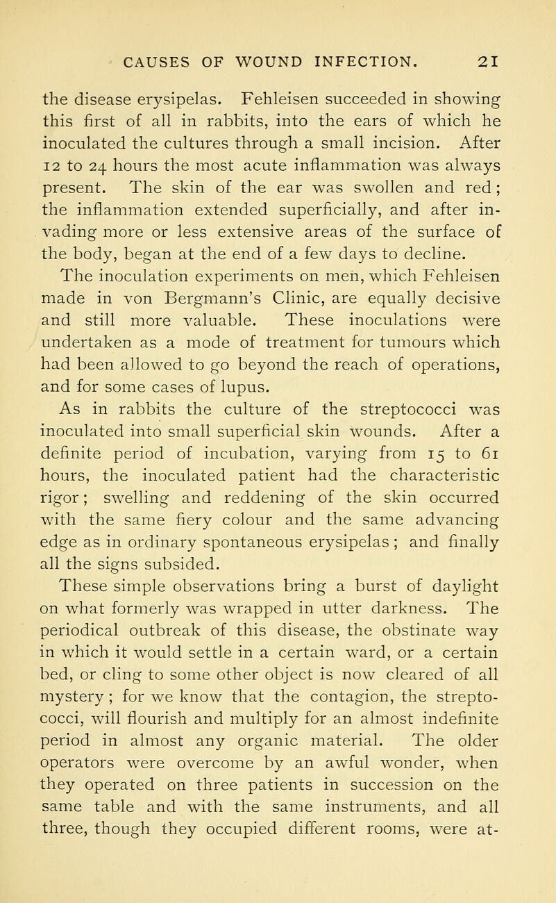 the disease erysipelas. Fehleisen succeeded in showing this first of all in rabbits, into the ears of which he inoculated the cultures through a small incision. After 12 to 24 hours the most acute inflammation was always present. The skin of the ear was swollen and red; the inflammation extended superficially, and after in- vading more or less extensive areas of the surface of the body, began at the end of a few days to decline. The inoculation experiments on men, which Fehleisen made in von Bergmann's Clinic, are equally decisive and still more valuable. These inoculations were undertaken as a mode of treatment for tumours which had been allowed to go beyond the reach of operations, and for some cases of lupus. As in rabbits the culture of the streptococci was inoculated into small superficial skin wounds. After a definite period of incubation, varying from 15 to 61 hours, the inoculated patient had the characteristic rigor; swelling and reddening of the skin occurred with the same fiery colour and the same advancing edge as in ordinary spontaneous erysipelas ; and finally all the signs subsided. These simple observations bring a burst of daylight on what formerly was wrapped in utter darkness. The periodical outbreak of this disease, the obstinate way in which it would settle in a certain ward, or a certain bed, or cling to some other object is now cleared of all mystery ; for we know that the contagion, the strepto- cocci, will flourish and multiply for an almost indefinite period in almost any organic material. The older operators were overcome by an awful wonder, when they operated on three patients in succession on the same table and with the same instruments, and all three, though they occupied different rooms, were at-
