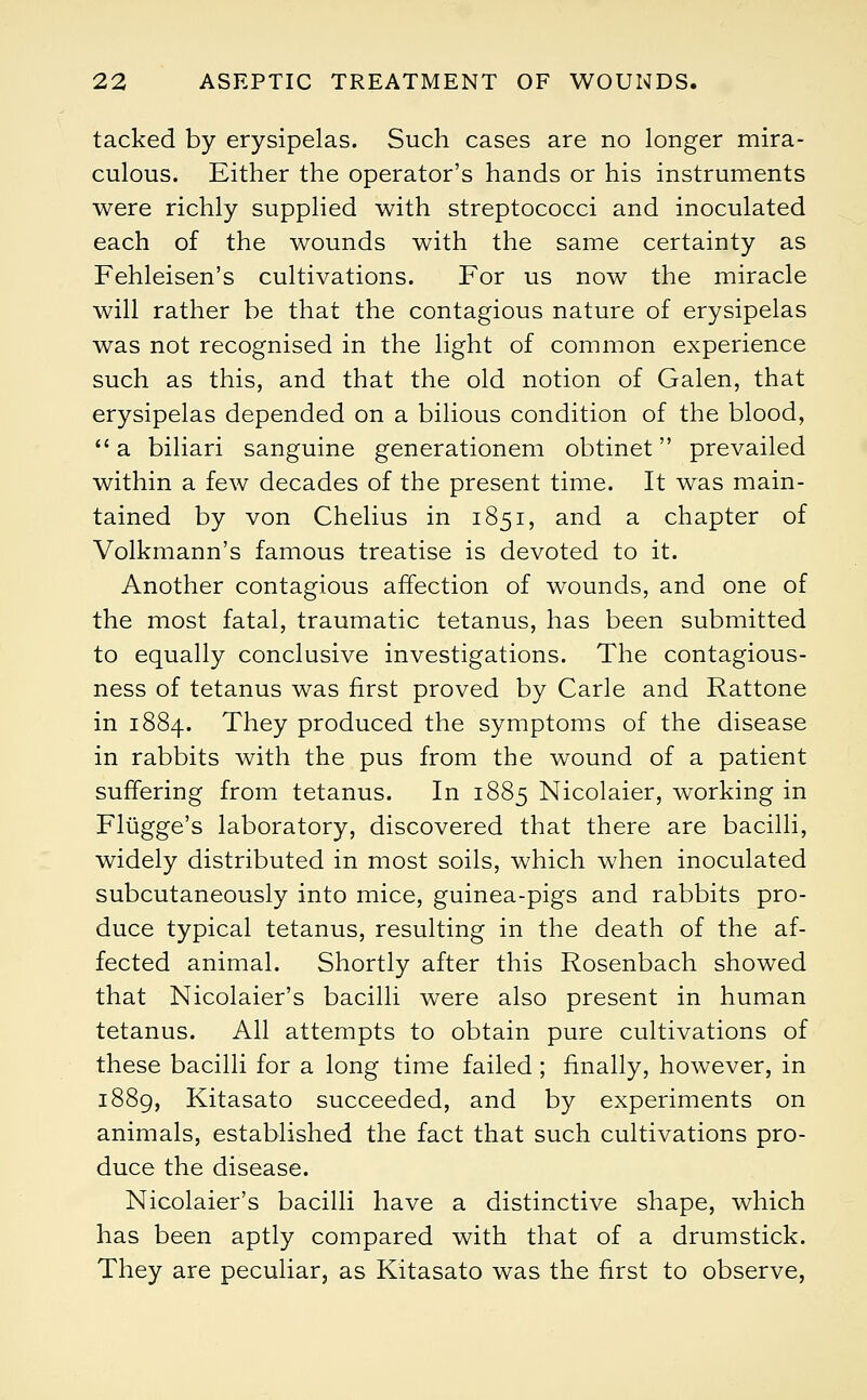 tacked by erysipelas. Such cases are no longer mira- culous. Either the operator's hands or his instruments were richly supplied with streptococci and inoculated each of the wounds with the same certainty as Fehleisen's cultivations. For us now the miracle will rather be that the contagious nature of erysipelas was not recognised in the light of common experience such as this, and that the old notion of Galen, that erysipelas depended on a bilious condition of the blood,  a biliari sanguine generationem obtinet prevailed within a few decades of the present time. It was main- tained by von Chelius in 1851, and a chapter of Volkmann's famous treatise is devoted to it. Another contagious affection of wounds, and one of the most fatal, traumatic tetanus, has been submitted to equally conclusive investigations. The contagious- ness of tetanus was first proved by Carle and Rattone in 1884. They produced the symptoms of the disease in rabbits with the pus from the wound of a patient suffering from tetanus. In 1885 Nicolaier, working in Fliigge's laboratory, discovered that there are bacilli, widely distributed in most soils, which when inoculated subcutaneously into mice, guinea-pigs and rabbits pro- duce typical tetanus, resulting in the death of the af- fected animal. Shortly after this Rosenbach showed that Nicolaier's bacilli were also present in human tetanus. All attempts to obtain pure cultivations of these bacilli for a long time failed; finally, however, in 1889, Kitasato succeeded, and by experiments on animals, established the fact that such cultivations pro- duce the disease. Nicolaier's bacilli have a distinctive shape, which has been aptly compared with that of a drumstick. They are peculiar, as Kitasato was the first to observe,