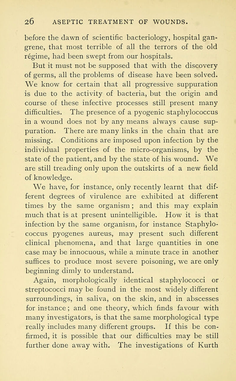 before the dawn of scientific bacteriology, hospital gan- grene, that most terrible of all the terrors of the old regime, had been swept from our hospitals. But it must not be supposed that with the discovery of germs, all the problems of disease have been solved. We know for certain that all progressive suppuration is due to the activity of bacteria, but the origin and course of these infective processes still present many difficulties. The presence of a pyogenic staphylococcus in a wound does not by any means always cause sup- puration. There are many links in the chain that are missing. Conditions are imposed upon infection by the individual properties of the micro-organisms, by the state of the patient, and by the state of his wound. We are still treading only upon the outskirts of a new field of knowledge. We have, for instance, only recently learnt that dif- ferent degrees of virulence are exhibited at different times by the same organism ; and this may explain much that is at present unintelligible. How it is that infection by the same organism, for instance Staphylo- coccus pyogenes aureus, may present such different clinical phenomena, and that large quantities in one case may be innocuous, while a minute trace in another suffices to produce most severe poisoning, we are only beginning dimly to understand. Again, morphologically identical staphylococci or streptococci may be found in the most widely different surroundings, in saliva, on the skin, and in abscesses for instance; and one theory, which finds favour with many investigators, is that the same morphological type really includes many different groups. If this be con- firmed, it is possible that our difficulties may be still further done away with. The investigations of Kurth