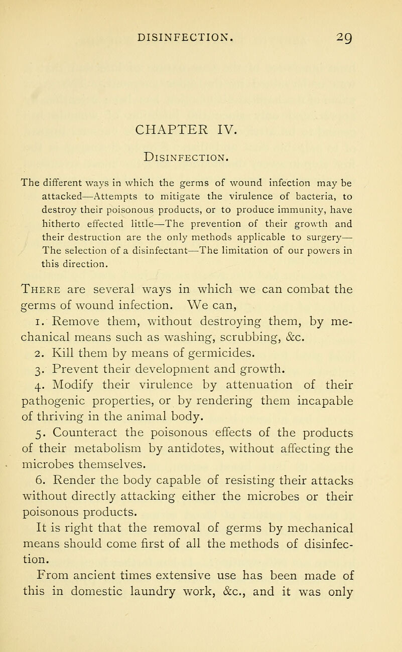 CHAPTER IV. Disinfection. The different ways in which the germs of wound infection may be attacked—Attempts to mitigate the virulence of bacteria, to destroy their poisonous products, or to produce immunity, have hitherto effected little—The prevention of their growth and their destruction are the only methods applicable to surgery— The selection of a disinfectant—The limitation of our powers in this direction. There are several ways in which we can combat the germs of wound infection. We can, i. Remove them, without destroying them, by me- chanical means such as washing, scrubbing, &c. 2. Kill them by means of germicides. 3. Prevent their development and growth. 4. Modify their virulence by attenuation of their pathogenic properties, or by rendering them incapable of thriving in the animal body. 5. Counteract the poisonous effects of the products of their metabolism by antidotes, without affecting the microbes themselves. 6. Render the body capable of resisting their attacks without directly attacking either the microbes or their poisonous products. It is right that the removal of germs by mechanical means should come first of all the methods of disinfec- tion. From ancient times extensive use has been made of this in domestic laundry work, &c, and it was only