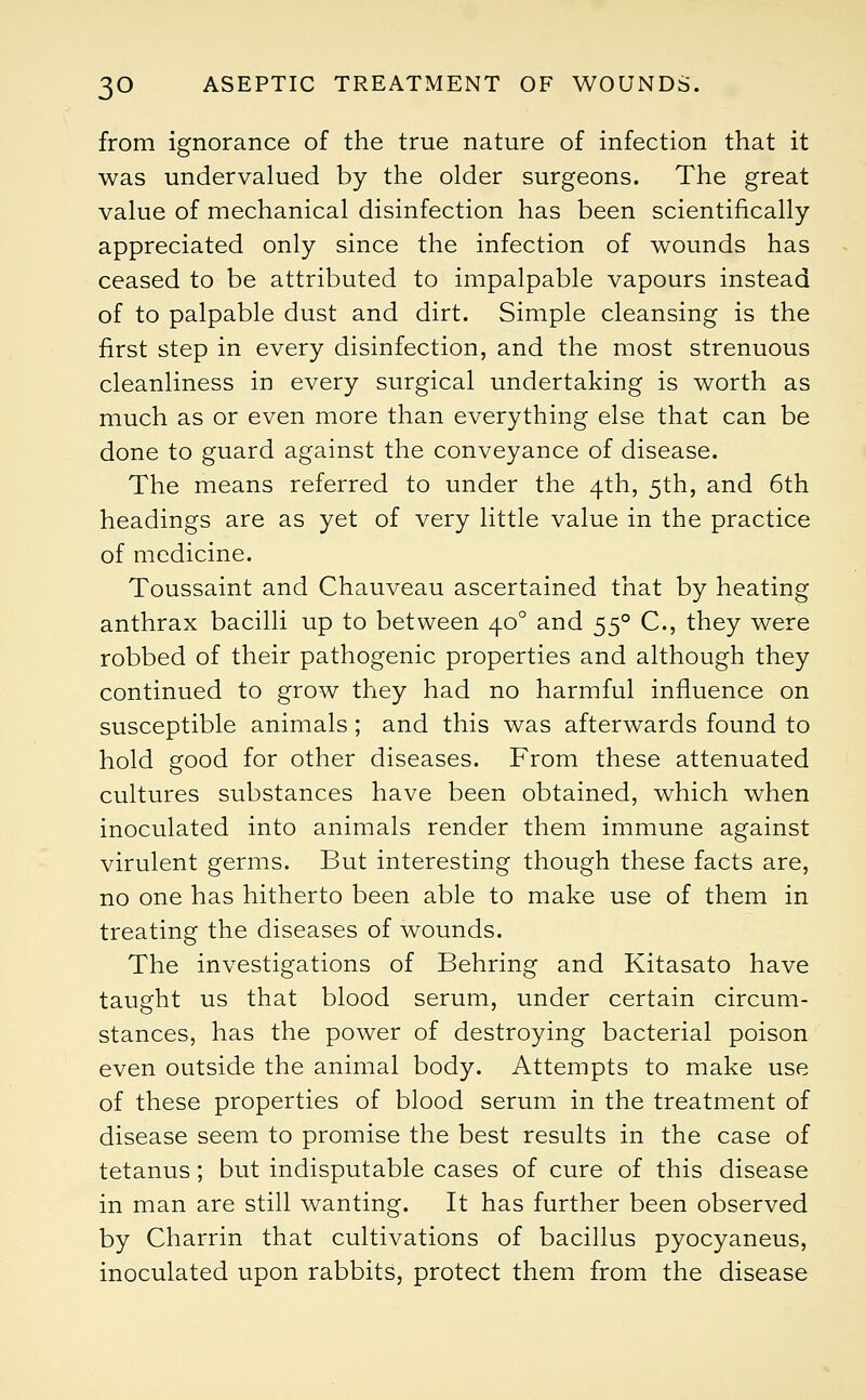from ignorance of the true nature of infection that it was undervalued by the older surgeons. The great value of mechanical disinfection has been scientifically appreciated only since the infection of wounds has ceased to be attributed to impalpable vapours instead of to palpable dust and dirt. Simple cleansing is the first step in every disinfection, and the most strenuous cleanliness in every surgical undertaking is worth as much as or even more than everything else that can be done to guard against the conveyance of disease. The means referred to under the 4th, 5th, and 6th headings are as yet of very little value in the practice of medicine. Toussaint and Chauveau ascertained that by heating anthrax bacilli up to between 400 and 550 C, they were robbed of their pathogenic properties and although they continued to grow they had no harmful influence on susceptible animals ; and this was afterwards found to hold good for other diseases. From these attenuated cultures substances have been obtained, which when inoculated into animals render them immune against virulent germs. But interesting though these facts are, no one has hitherto been able to make use of them in treating the diseases of wounds. The investigations of Behring and Kitasato have taught us that blood serum, under certain circum- stances, has the power of destroying bacterial poison even outside the animal body. Attempts to make use of these properties of blood serum in the treatment of disease seem to promise the best results in the case of tetanus; but indisputable cases of cure of this disease in man are still wanting. It has further been observed by Charrin that cultivations of bacillus pyocyaneus, inoculated upon rabbits, protect them from the disease