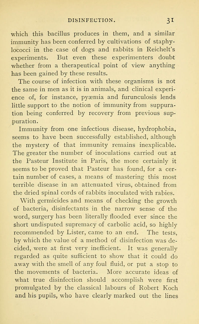 which this bacillus produces in them, and a similar immunity has been conferred by cultivations of staphy- lococci in the case of dogs and rabbits in Reichelt's experiments. But even these experimenters doubt whether from a therapeutical point of view anything has been gained by these results. The course of infection with these organisms is not the same in men as it is in animals, and clinical experi- ence of, for instance, pyaemia and furunculosis lends little support to the notion of immunity from suppura- tion being conferred by recovery from previous sup- puration. Immunity from one infectious disease, hydrophobia, seems to have been successfully established, although the mystery of that immunity remains inexplicable. The greater the number of inoculations carried out at the Pasteur Institute in Paris, the more certainly it seems to be proved that Pasteur has found, for a cer- tain number of cases, a means of mastering this most terrible disease in an attenuated virus, obtained from the dried spinal cords of rabbits inoculated with rabies. With germicides and means of checking the growth of bacteria, disinfectants in the narrow sense of the word, surgery has been literally flooded ever since the short undisputed supremacy of carbolic acid, so highly recommended by Lister, came to an end. The tests, by which the value of a method of disinfection was de- cided, were at first very inefficient. It was generally regarded as quite sufficient to show that it could do away with the smell of any foul fluid, or put a stop to the movements of bacteria. More accurate ideas of what true disinfection should accomplish were first promulgated by the classical labours of Robert Koch and his pupils, who have clearly marked out the lines