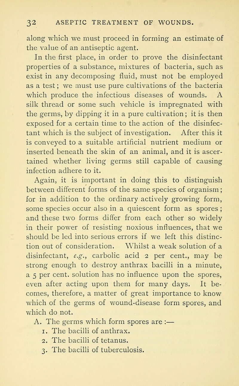 along which we must proceed in forming an estimate of the value of an antiseptic agent. In the first place, in order to prove the disinfectant properties of a substance, mixtures of bacteria, such as exist in any decomposing fluid, must not be employed as a test; we must use pure cultivations of the bacteria which produce the infectious diseases of wounds. A silk thread or some such vehicle is impregnated with the germs, by dipping it in a pure cultivation; it is then exposed for a certain time to the action of the disinfec- tant which is the subject of investigation. After this it is conveyed to a suitable artificial nutrient medium or inserted beneath the skin of an animal, and it is ascer- tained whether living germs still capable of causing infection adhere to it. Again, it is important in doing this to distinguish between different forms of the same species of organism; for in addition to the ordinary actively growing form, some species occur also in a quiescent form as spores; and these two forms differ from each other so widely in their power of resisting noxious influences, that we should be led into serious errors if we left this distinc- tion out of consideration. Whilst a weak solution of a disinfectant, e.g., carbolic acid 2 per cent., may be strong enough to destroy anthrax bacilli in a minute, a 5 per cent, solution has no influence upon the spores, even after acting upon them for many days. It be- comes, therefore, a matter of great importance to know which of the germs of wound-disease form spores, and which do not. A. The germs which form spores are :— 1. The bacilli of anthrax. 2. The bacilli of tetanus. 3. The bacilli of tuberculosis.