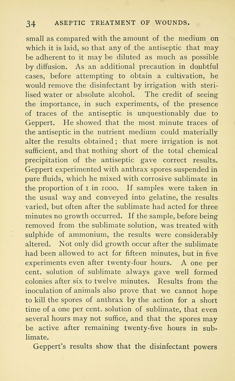 small as compared with the amount of the medium on which it is laid, so that any of the antiseptic that may be adherent to it may be diluted as much as possible by diffusion. As an additional precaution in doubtful cases, before attempting to obtain a cultivation, he would remove the disinfectant by irrigation with steri- lised water or absolute alcohol. The credit of seeing the importance, in such experiments, of the presence of traces of the antiseptic is unquestionably due to Geppert. He showed that the most minute traces of the antiseptic in the nutrient medium could materially alter the results obtained; that mere irrigation is not sufficient, and that nothing short of the total chemical precipitation of the antiseptic gave correct results. Geppert experimented with anthrax spores suspended in pure fluids, which he mixed with corrosive sublimate in the proportion of i in 1000. If samples were taken in the usual way and conveyed into gelatine, the results varied, but often after the sublimate had acted for three minutes no growth occurred. If the sample, before being removed from the sublimate solution, was treated with sulphide of ammonium, the results were considerably altered. Not only did growth occur after the sublimate had been allowed to act for fifteen minutes, but in five experiments even after twenty-four hours. A one per cent, solution of sublimate always gave well formed colonies after six to twelve minutes. Results from the inoculation of animals also prove that we cannot hope to kill the spores of anthrax by the action for a short time of a one per cent, solution of sublimate, that even several hours may not suffice, and that the spores may be active after remaining twenty-five hours in sub- limate. Geppert's results show that the disinfectant powers