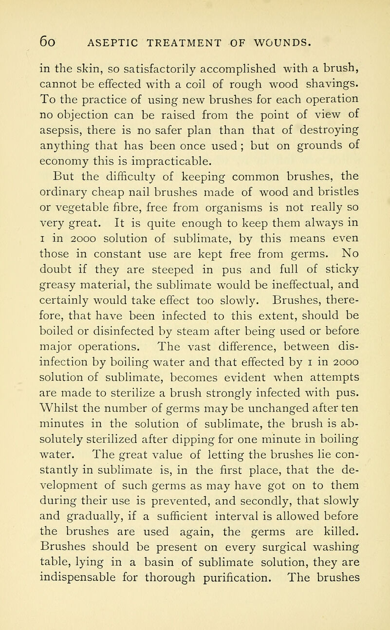 in the skin, so satisfactorily accomplished with a brush, cannot be effected with a coil of rough wood shavings. To the practice of using new brushes for each operation no objection can be raised from the point of view of asepsis, there is no safer plan than that of destroying anything that has been once used ; but on grounds of economy this is impracticable. But the difficulty of keeping common brushes, the ordinary cheap nail brushes made of wood and bristles or vegetable fibre, free from organisms is not really so very great. It is quite enough to keep them always in i in 2000 solution of sublimate, by this means even those in constant use are kept free from germs. No doubt if they are steeped in pus and full of sticky greasy material, the sublimate would be ineffectual, and certainly would take effect too slowly. Brushes, there- fore, that have been infected to this extent, should be boiled or disinfected by steam after being used or before major operations. The vast difference, between dis- infection by boiling water and that effected by i in 2000 solution of sublimate, becomes evident when attempts are made to sterilize a brush strongly infected with pus. Whilst the number of germs may be unchanged after ten minutes in the solution of sublimate, the brush is ab- solutely sterilized after dipping for one minute in boiling water. The great value of letting the brushes lie con- stantly in sublimate is, in the first place, that the de- velopment of such germs as may have got on to them during their use is prevented, and secondly, that slowly and gradually, if a sufficient interval is allowed before the brushes are used again, the germs are killed. Brushes should be present on every surgical washing table, lying in a basin of sublimate solution, they are indispensable for thorough purification. The brushes