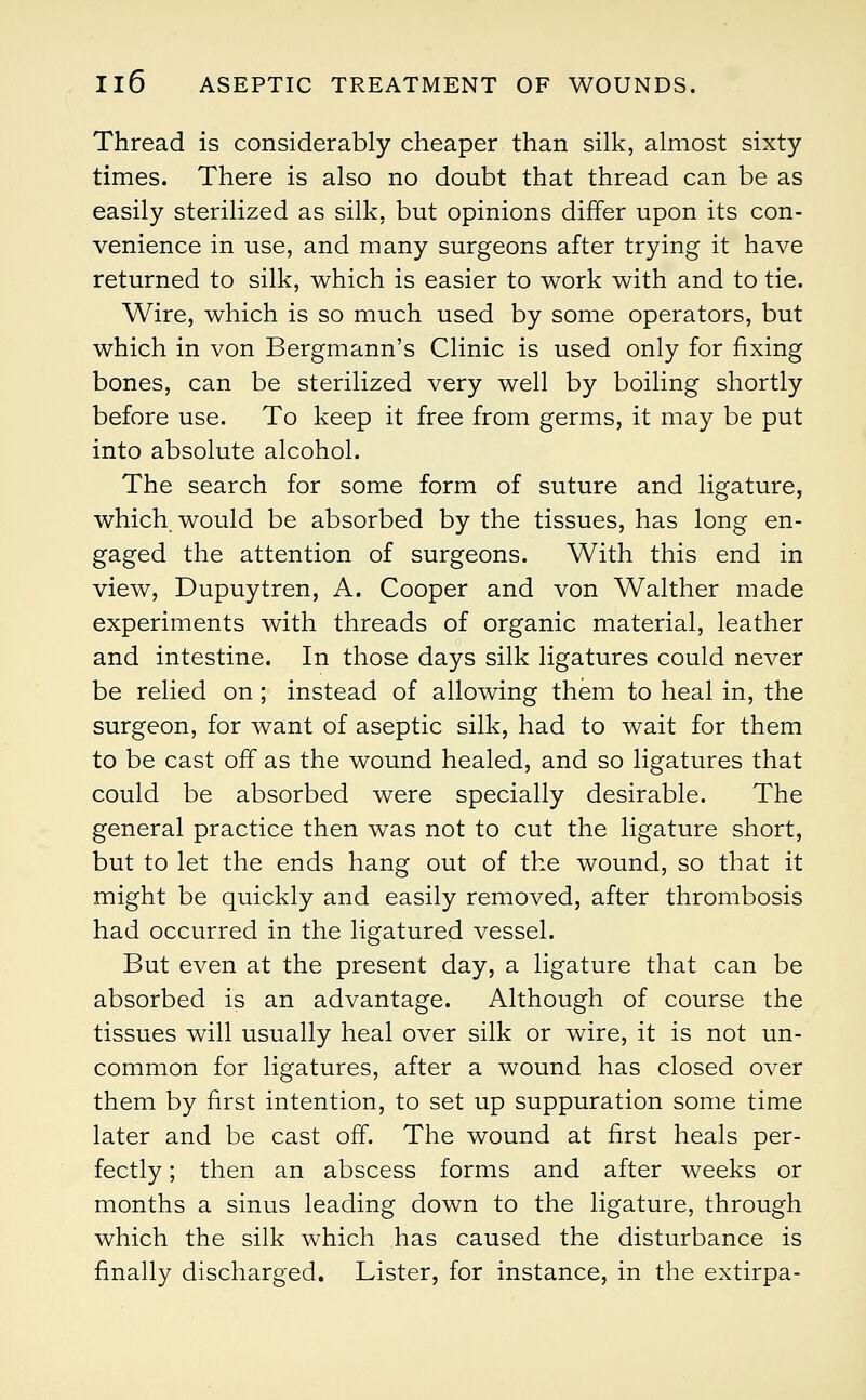 Thread is considerably cheaper than silk, almost sixty times. There is also no doubt that thread can be as easily sterilized as silk, but opinions differ upon its con- venience in use, and many surgeons after trying it have returned to silk, which is easier to work with and to tie. Wire, which is so much used by some operators, but which in von Bergmann's Clinic is used only for fixing bones, can be sterilized very well by boiling shortly before use. To keep it free from germs, it may be put into absolute alcohol. The search for some form of suture and ligature, which would be absorbed by the tissues, has long en- gaged the attention of surgeons. With this end in view, Dupuytren, A. Cooper and von Walther made experiments with threads of organic material, leather and intestine. In those days silk ligatures could never be relied on ; instead of allowing them to heal in, the surgeon, for want of aseptic silk, had to wait for them to be cast off as the wound healed, and so ligatures that could be absorbed were specially desirable. The general practice then was not to cut the ligature short, but to let the ends hang out of the wound, so that it might be quickly and easily removed, after thrombosis had occurred in the ligatured vessel. But even at the present day, a ligature that can be absorbed is an advantage. Although of course the tissues will usually heal over silk or wire, it is not un- common for ligatures, after a wound has closed over them by first intention, to set up suppuration some time later and be cast off. The wound at first heals per- fectly ; then an abscess forms and after weeks or months a sinus leading down to the ligature, through which the silk which has caused the disturbance is finally discharged. Lister, for instance, in the extirpa-