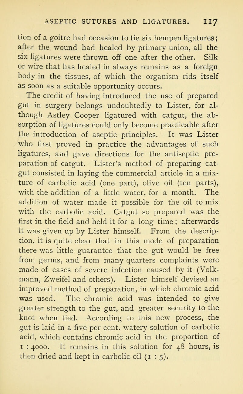 tion of a goitre had occasion to tie six hempen ligatures; after the wound had healed by primary union, all the six ligatures were thrown of! one after the other. Silk or wire that has healed in always remains as a foreign body in the tissues, of which the organism rids itself as soon as a suitable opportunity occurs. The credit of having introduced the use of prepared gut in surgery belongs undoubtedly to Lister, for al- though Astley Cooper ligatured with catgut, the ab- sorption of ligatures could only become practicable after the introduction of aseptic principles. It was Lister who first proved in practice the advantages of such ligatures, and gave directions for the antiseptic pre- paration of catgut. Lister's method of preparing cat- gut consisted in laying the commercial article in a mix- ture of carbolic acid (one part), olive oil (ten parts), with the addition of a little water, for a month. The addition of water made it possible for the oil to mix with the carbolic acid. Catgut so prepared was the first in the field and held it for a long time; afterwards it was given up by Lister himself. From the descrip- tion, it is quite clear that in this mode of preparation there was little guarantee that the gut would be free from germs, and from many quarters complaints were made of cases of severe infection caused by it (Volk- mann, Zweifel and others). Lister himself devised an improved method of preparation, in which chromic acid was used. The chromic acid was intended to give greater strength to the gut, and greater security to the knot when tied. According to this new process, the gut is laid in a five per cent, watery solution of carbolic acid, which contains chromic acid in the proportion of 1 : 4000. It remains in this solution for 48 hours, is then dried and kept in carbolic oil (1 : 5).