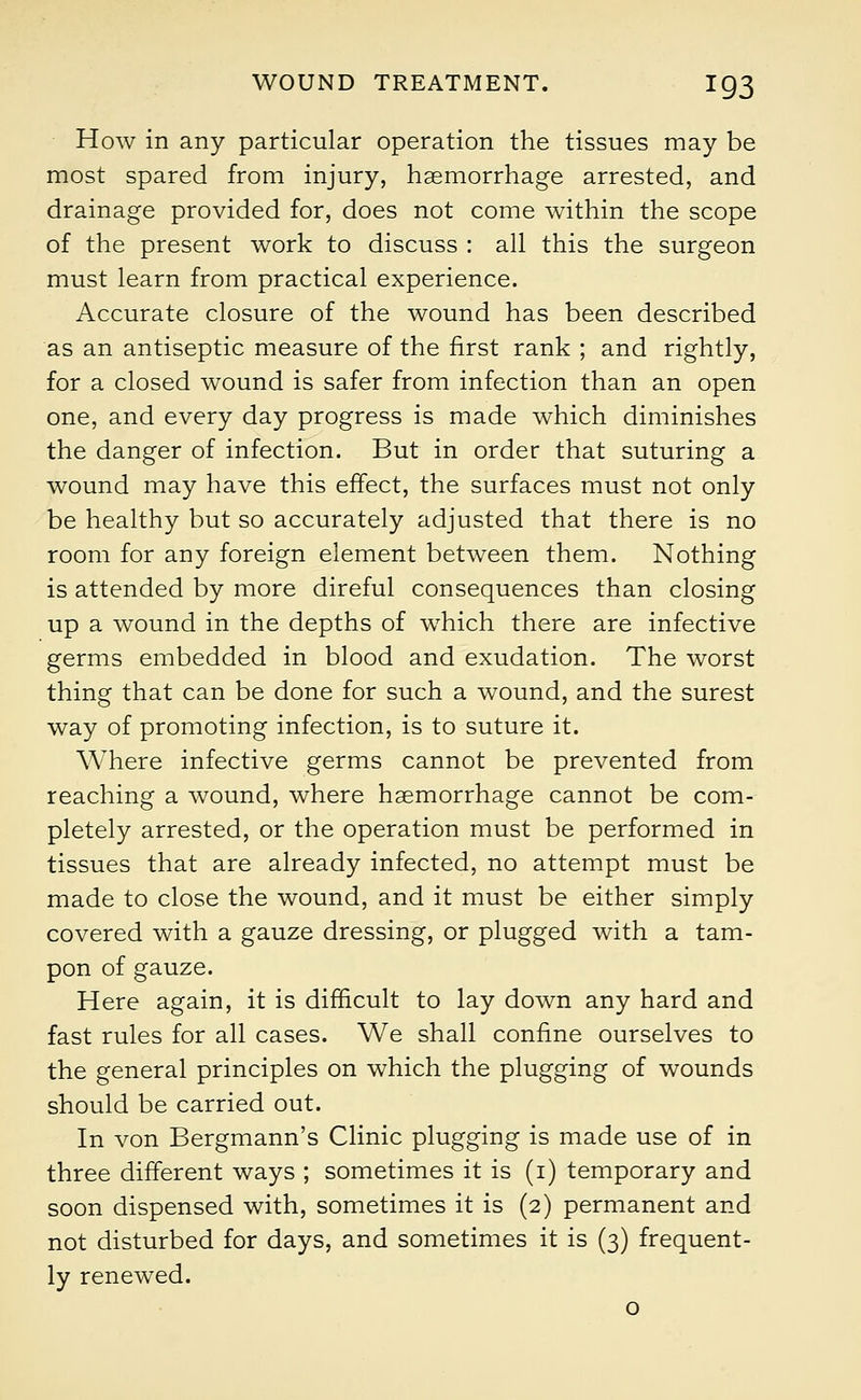 How in any particular operation the tissues may be most spared from injury, haemorrhage arrested, and drainage provided for, does not come within the scope of the present work to discuss : all this the surgeon must learn from practical experience. Accurate closure of the wound has been described as an antiseptic measure of the first rank ; and rightly, for a closed wound is safer from infection than an open one, and every day progress is made which diminishes the danger of infection. But in order that suturing a wound may have this effect, the surfaces must not only be healthy but so accurately adjusted that there is no room for any foreign element between them. Nothing is attended by more direful consequences than closing up a wound in the depths of which there are infective germs embedded in blood and exudation. The worst thing that can be done for such a wound, and the surest way of promoting infection, is to suture it. Where infective germs cannot be prevented from reaching a wound, where haemorrhage cannot be com- pletely arrested, or the operation must be performed in tissues that are already infected, no attempt must be made to close the wound, and it must be either simply covered with a gauze dressing, or plugged with a tam- pon of gauze. Here again, it is difficult to lay down any hard and fast rules for all cases. We shall confine ourselves to the general principles on which the plugging of wounds should be carried out. In von Bergmann's Clinic plugging is made use of in three different ways ; sometimes it is (i) temporary and soon dispensed with, sometimes it is (2) permanent and not disturbed for days, and sometimes it is (3) frequent- ly renewed.