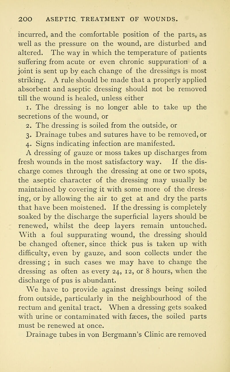 incurred, and the comfortable position of the parts, as well as the pressure on the wound, are disturbed and altered. The way in which the temperature of patients suffering from acute or even chronic suppuration of a joint is sent up by each change of the dressings is most striking. A rule should be made that a properly applied absorbent and aseptic dressing should not be removed till the wound is healed, unless either i. The dressing is no longer able to take up the secretions of the wound, or 2. The dressing is soiled from the outside, or 3. Drainage tubes and sutures have to be removed, or 4. Signs indicating infection are manifested. A dressing of gauze or moss takes up discharges from fresh wounds in the most satisfactory way. If the dis- charge comes through the dressing at one or two spots, the aseptic character of the dressing may usually be maintained by covering it with some more of the dress- ing, or by allowing the air to get at and dry the parts that have been moistened. If the dressing is completely soaked by the discharge the superficial layers should be renewed, whilst the deep layers remain untouched. With a foul suppurating wound, the dressing should be changed oftener, since thick pus is taken up with difficulty, even by gauze, and soon collects under the dressing ; in such cases we may have to change the dressing as often as every 24, 12, or 8 hours, when the discharge of pus is abundant. We have to provide against dressings being soiled from outside, particularly in the neighbourhood of the rectum and genital tract. When a dressing gets soaked with urine or contaminated with faeces, the soiled parts must be renewed at once. Drainage tubes in von Bergmann's Clinic are removed