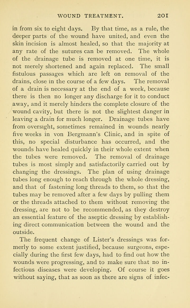 in from six to eight days. By that time, as a rule, the deeper parts of the wound have united, and even the skin incision is almost healed, so that the majority at any rate of the sutures can be removed. The whole of the drainage tube is removed at one time, it is not merely shortened and again replaced. The small fistulous passages which are left on removal of the drains, close in the course of a few days. The removal of a drain is necessary at the end of a week, because there is then no longer any discharge for it to conduct away, and it merely hinders the complete closure of the wound cavity, but there is not the slightest danger in leaving a drain for much longer. Drainage tubes have from oversight, sometimes remained in wounds nearly five weeks in von Bergmann's Clinic, and in spite of this, no special disturbance has occurred, and the wounds have healed quickly in their whole extent when the tubes were removed. The removal of drainage tubes is most simply and satisfactorily carried out by changing the dressings. The plan of using drainage tubes long enough to reach through the whole dressing, and that of fastening long threads to them, so that the tubes may be removed after a few days by pulling them or the threads attached to them without removing the dressing, are not to be recommended, as they destroy an essential feature of the aseptic dressing by establish- ing direct communication between the wound and the outside. The frequent change of Lister's dressings was for- merly to some extent justified, because surgeons, espe- cially during the first few days, had to find out how the wounds were progressing, and to make sure that no in- fectious diseases were developing. Of course it goes without saying, that as soon as there are signs of infec-