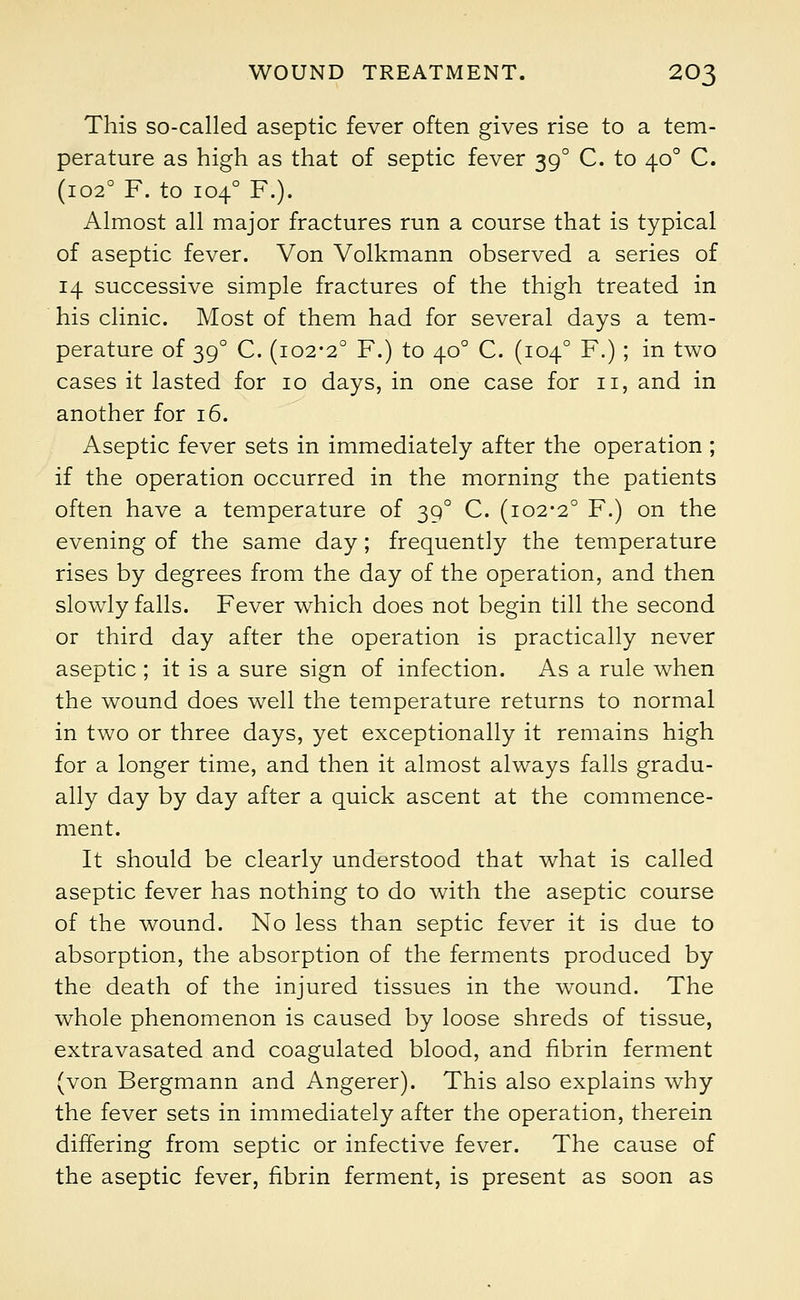 This so-called aseptic fever often gives rise to a tem- perature as high as that of septic fever 390 C. to 400 C. (1020 F. to 1040 F.). Almost all major fractures run a course that is typical of aseptic fever. Von Volkmann observed a series of 14 successive simple fractures of the thigh treated in his clinic. Most of them had for several days a tem- perature of 390 C. (102-2° F.) to 400 C. (1040 F.) ; in two cases it lasted for 10 days, in one case for 11, and in another for 16. Aseptic fever sets in immediately after the operation ; if the operation occurred in the morning the patients often have a temperature of 390 C. (102-2° F.) on the evening of the same day; frequently the temperature rises by degrees from the day of the operation, and then slowly falls. Fever which does not begin till the second or third day after the operation is practically never aseptic ; it is a sure sign of infection. As a rule when the wound does well the temperature returns to normal in two or three days, yet exceptionally it remains high for a longer time, and then it almost always falls gradu- ally day by day after a quick ascent at the commence- ment. It should be clearly understood that what is called aseptic fever has nothing to do with the aseptic course of the wound. No less than septic fever it is due to absorption, the absorption of the ferments produced by the death of the injured tissues in the wound. The whole phenomenon is caused by loose shreds of tissue, extravasated and coagulated blood, and fibrin ferment (von Bergmann and Angerer). This also explains why the fever sets in immediately after the operation, therein differing from septic or infective fever. The cause of the aseptic fever, fibrin ferment, is present as soon as