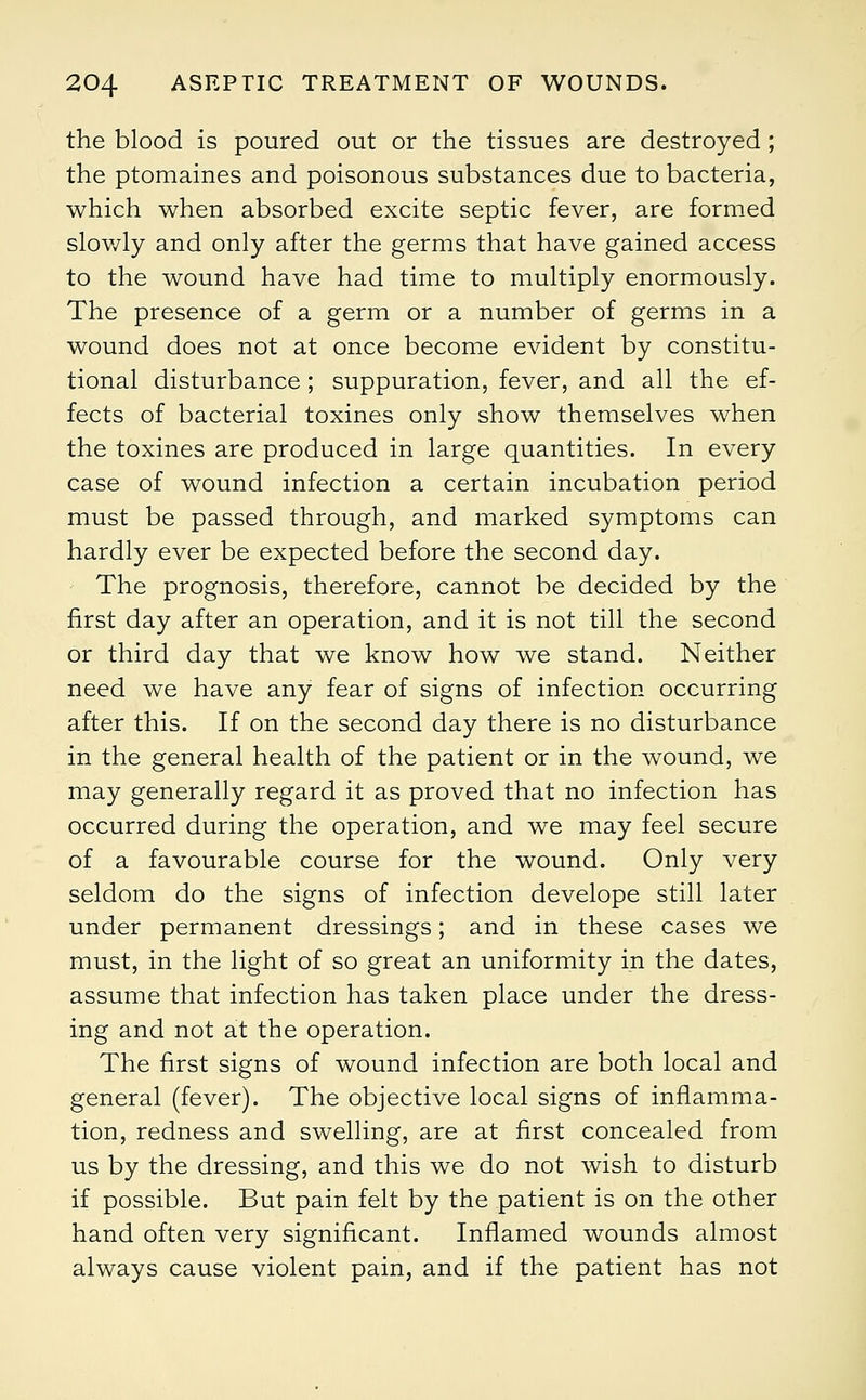 the blood is poured out or the tissues are destroyed ; the ptomaines and poisonous substances due to bacteria, which when absorbed excite septic fever, are formed slowly and only after the germs that have gained access to the wound have had time to multiply enormously. The presence of a germ or a number of germs in a wound does not at once become evident by constitu- tional disturbance; suppuration, fever, and all the ef- fects of bacterial toxines only show themselves when the toxines are produced in large quantities. In every case of wound infection a certain incubation period must be passed through, and marked symptoms can hardly ever be expected before the second day. The prognosis, therefore, cannot be decided by the first day after an operation, and it is not till the second or third day that we know how we stand. Neither need we have any fear of signs of infection occurring after this. If on the second day there is no disturbance in the general health of the patient or in the wound, we may generally regard it as proved that no infection has occurred during the operation, and we may feel secure of a favourable course for the wound. Only very seldom do the signs of infection develope still later under permanent dressings; and in these cases we must, in the light of so great an uniformity in the dates, assume that infection has taken place under the dress- ing and not at the operation. The first signs of wound infection are both local and general (fever). The objective local signs of inflamma- tion, redness and swelling, are at first concealed from us by the dressing, and this we do not wish to disturb if possible. But pain felt by the patient is on the other hand often very significant. Inflamed wounds almost always cause violent pain, and if the patient has not