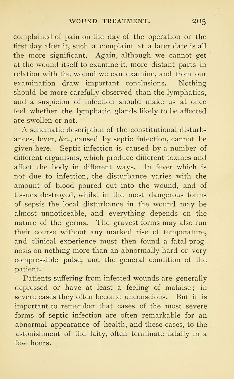 complained of pain on the day of the operation or the first day after it, such a complaint at a later date is all the more significant. Again, although we cannot get at the wound itself to examine it, more distant parts in relation with the wound we can examine, and from our examination draw important conclusions. Nothing should be more carefully observed than the lymphatics, and a suspicion of infection should make us at once feel whether the lymphatic glands likely to be affected are swollen or not. A schematic description of the constitutional disturb- ances, lever, &c, caused by septic infection, cannot be given here. Septic infection is caused by a number of different organisms, which produce different toxines and affect the body in different ways. In fever which is not due to infection, the disturbance varies with the amount of blood poured out into the wound, and of tissues destroyed, whilst in the most dangerous forms of sepsis the local disturbance in the wound may be almost unnoticeable, and everything depends on the. nature of the germs. The gravest forms may also run their course without any marked rise of temperature, and clinical experience must then found a fatal prog- nosis on nothing more than an abnormally hard or very compressible pulse, and the general condition of the patient. Patients suffering from infected wounds are generally depressed or have at least a feeling of malaise; in severe cases they often become unconscious. But it is important to remember that cases of the most severe forms of septic infection are often remarkable for an abnormal appearance of health, and these cases, to the astonishment of the laity, often terminate fatally in a few hours.