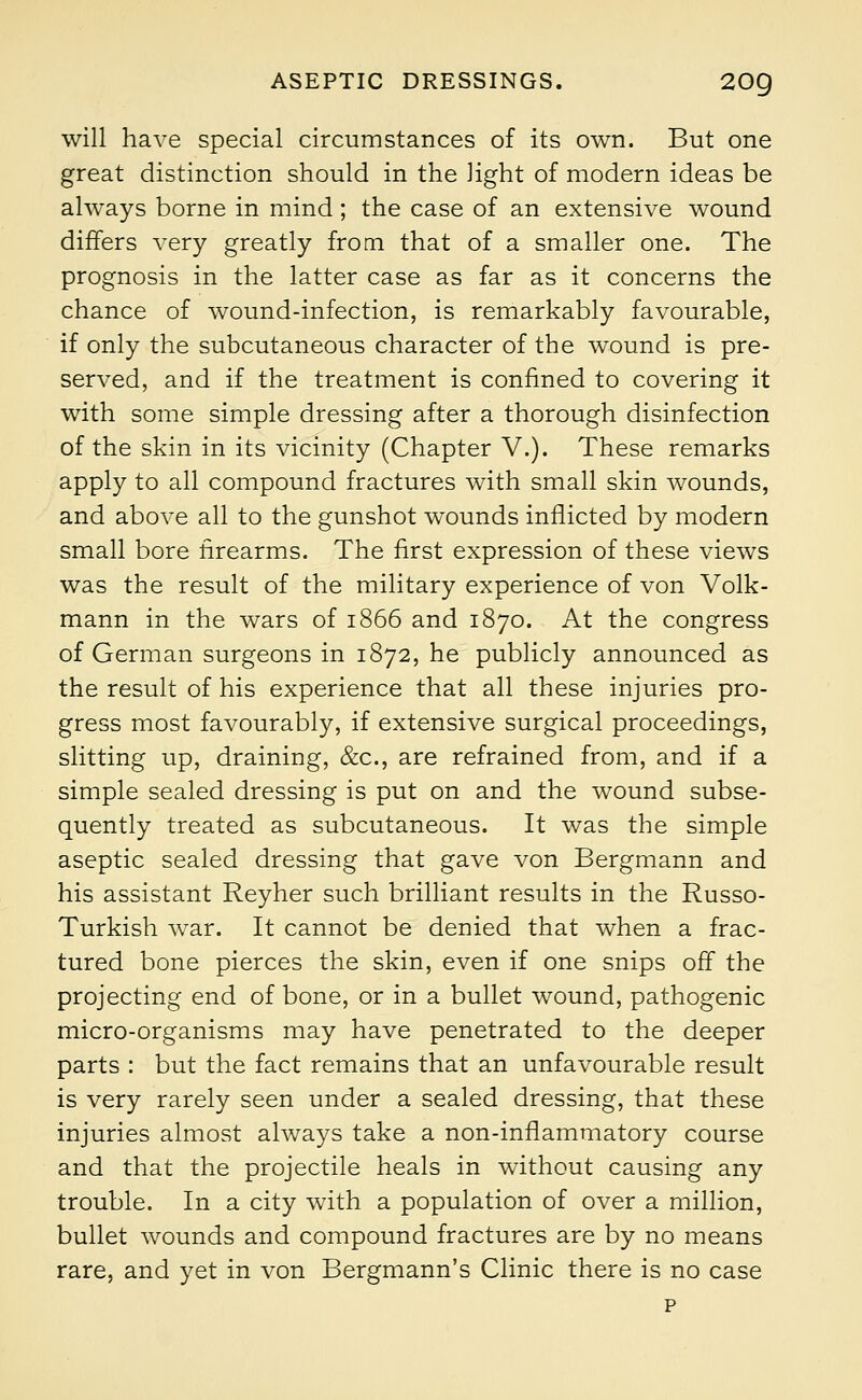 will have special circumstances of its own. But one great distinction should in the light of modern ideas be always borne in mind ; the case of an extensive wound differs very greatly from that of a smaller one. The prognosis in the latter case as far as it concerns the chance of wound-infection, is remarkably favourable, if only the subcutaneous character of the wound is pre- served, and if the treatment is confined to covering it with some simple dressing after a thorough disinfection of the skin in its vicinity (Chapter V.). These remarks apply to all compound fractures with small skin wounds, and above all to the gunshot wounds inflicted by modern small bore firearms. The first expression of these views was the result of the military experience of von Volk- mann in the wars of 1866 and 1870. At the congress of German surgeons in 1872, he publicly announced as the result of his experience that all these injuries pro- gress most favourably, if extensive surgical proceedings, slitting up, draining, &c, are refrained from, and if a simple sealed dressing is put on and the wound subse- quently treated as subcutaneous. It was the simple aseptic sealed dressing that gave von Bergmann and his assistant Reyher such brilliant results in the Russo- Turkish war. It cannot be denied that when a frac- tured bone pierces the skin, even if one snips off the projecting end of bone, or in a bullet wound, pathogenic micro-organisms may have penetrated to the deeper parts : but the fact remains that an unfavourable result is very rarely seen under a sealed dressing, that these injuries almost always take a non-inflammatory course and that the projectile heals in without causing any trouble. In a city with a population of over a million, bullet wounds and compound fractures are by no means rare, and yet in von Bergmann's Clinic there is no case p