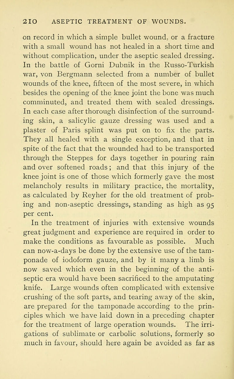 on record in which a simple bullet wound, or a fracture with a small wound has not healed in a short time and without complication, under the aseptic sealed dressing. In the battle of Gorni Dubnik in the Russo-Turkish war, von Bergmann selected from a number of bullet wounds of the knee, fifteen of the most severe, in which besides the opening of the knee joint the bone was much comminuted, and treated them with sealed dressings. In each case after thorough disinfection of the surround- ing skin, a salicylic gauze dressing was used and a plaster of Paris splint was put on to fix the parts. They all healed with a single exception, and that in spite of the fact that the wounded had to be transported through the Steppes for days together in pouring rain and over softened roads; and that this injury of the knee joint is one of those which formerly gave the most melancholy results in military practice, the mortality, as calculated by Reyher for the old treatment of prob- ing and non-aseptic dressings, standing as high as 95 per cent. In the treatment of injuries with extensive wounds great judgment and experience are required in order to make the conditions as favourable as possible. Much can now-a-days be done by the extensive use of the tam- ponade of iodoform gauze, and by it many a limb is now saved which even in the beginning of the anti- septic era would have been sacrificed to the amputating knife. Large wounds often complicated with extensive crushing of the soft parts, and tearing away of the skin, are prepared for the tamponade according to the prin- ciples which we have laid down in a preceding chapter for the treatment of large operation wounds. The irri- gations of sublimate or carbolic solutions, formerly so much in favour, should here again be avoided as far as