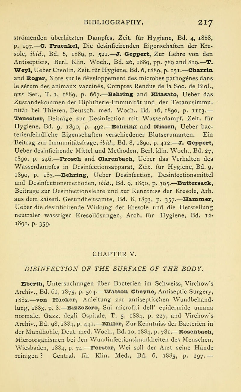 stromenden uberhitzten Dampfes, Zeit. fur Hygiene, Bd. 4, 1888, p. 197.—C. Fraenkel, Die desinficirenden Eigenschaften der Kre- sole, ibid., Bd. 6, 1889, p. 521.—J. Geppert, Zur Lehre von den Antisepticis, Berl. Klin. Woch., Bd. 26, 1889, pp. 789 and 819.—T. Weyl, Ueber Creolin, Zeit. fur Hygiene, Bd. 6,1889, p. 151.—Charrin and Roger, Note sur le developpement des microbes pathogenes dans le serum des animaux vaccines, Comptes Rendus de la Soc. de Biol., gme Ser., T. 1, 1889, p. 667.—Behring and Kitasato, Ueber das Zustandekoinmen der Diphtberie-Immunitat und der Tetanusimmu- nitat bei Thieren, Deutsch. med. Woch., Bd. 16, i8go, p. 1113.— Teuscher, Beitrage zur Desinfection mit Wasserdampf, Zeit. fur Hygiene, Bd. g, i8go, p. 4g2.—Behring and Nissen, Ueber bac- terienfeindliche Eigenschaften verschiedener Blutserumarten. Ein Beitrag zur Immunitatsfrage, ibid., Bd. 8, i8go, p. 412.—J. Geppert, Ueber desinficirende Mittel und Methoden, Berl. klin. Woch., Bd. 27, i8go, p. 246.—Frosch and Clarenbach, Ueber das Verhalten des Wasserdampfes in Desinfectionsapparat, Zeit. fur Hygiene, Bd. 9, 1890, p. 183.—Behring, Ueber Desinfection, Desinfectionsmittel und Desinfectionsmethoden, ibid., Bd. 9, 1890, p. 395.—Buttersack, Beitrage zur Desinfectionslehre und zur Kenntniss der Kresole, Arb. aus dem kaiserl. Gesundheitsamte, Bd. 8, 1893, p. 357.—Hammer, Ueber die desinficirende Wirkung der Kresole und die Herstellung neutraler wassriger Kresollosungen, Arch, fur Hygiene, Bd. I2» 1891, p. 359. CHAPTER V. DISINFECTION OF THE SURFACE OF THE BODY. Eberth, Untersuchungen uber Bacterien im Schweiss, Virchow's Archiv., Bd. 62, 1875, p. 504.—'Watson Cheyne, Antiseptic Surgery, 1882.—von Hacker, Anleitung zur antiseptischen Wundbehand- lung, 1883, p. 8.—Bizzozero, Sui microfiti dell' epidermide umana normale, Gazz. degli Ospitale, T. 5, 1884, p. 227, and Virchow's Archiv., Bd. g8,1884, p. 441.—BOiller, Zur Kenntniss der Bacterien in der Mundhohle, Deut. med. Woch., Bd. 10, 1884, p. 781.— Rosenbach, Microorganismen bei den Wundinfectionskrankheiten des Menschen, Wiesbaden, 1884, p. 74.—Forster, Wei soil der Arzt seine Hande reinigen ? Central, fur Klin. Med., Bd. 6, 1885, p. 2g7. —