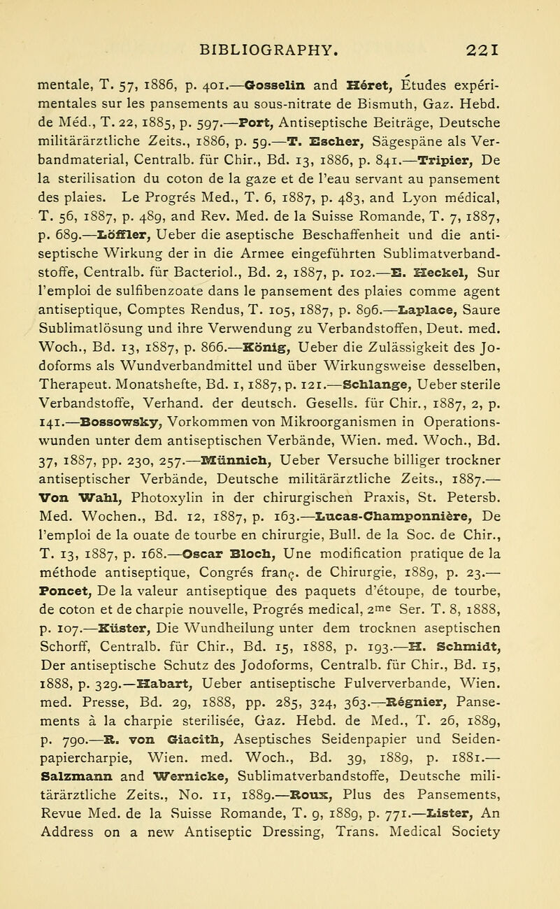 mentale, T. 57, 1886, p. 401.—Gosselin and Heret, Etudes experi- mentales sur les pansements au sous-nitrate de Bismuth, Gaz. Hebd. de Med., T. 22, 1885, p. 597.—Port, Antiseptische Beitrage, Deutsche militararztliche Zeits., 1886, p. 59.—T. Escher, Sagespane als Ver- bandmaterial, Centralb. fiir Chir., Bd. 13, 1886, p. 841.—Tripier, De la sterilisation du coton de la gaze et de l'eau servant au pansement des plaies. Le Progres Med., T. 6, 1887, p. 483, and Lyon medical, T. 56, 1887, p. 489, and Rev. Med. de la Suisse Romande, T. 7, 1887, p. 689.—Loffler, Ueber die aseptische Beschaffenheit und die anti- septische Wirkung der in die Armee eingefuhrten Sublimatverband- stoffe, Centralb. fiir Bacterid., Bd. 2, 1887, p. 102.—B. Heckel, Sur l'emploi de sulfibenzoate dans le pansement des plaies comme agent antiseptique, Comptes Rendus, T. 105, 1887, p. 896.—Laplace, Saure Sublimatlosung und ihre Verwendung zu Verbandstoffen, Deut. med. Woch., Bd. 13, 1S87, p. 866.—Kbnig, Ueber die Zulassigkeit des Jo- doforms als Wundverbandmittel und liber Wirkungsweise desselben, Therapeut. Monatshefte, Bd. 1,1887, p. 121.—Schlange, Ueber sterile Verbandstoffe, Verhand. der deutsch. Gesells. fiir Chir., 1887, 2, p. 141.—Bossowsky; Vorkommen von Mikroorganismen in Operations- wunden unter dem antiseptischen Verbande, Wien. med. Woch., Bd. 37, 1887, pp. 230, 257.—Miinnich, Ueber Versuche billiger trockner antiseptischer Verbande, Deutsche militararztliche Zeits., 1887.— Von Wahl, Photoxylin in der chirurgischen Praxis, St. Petersb. Med. Wochen., Bd. 12, 1887, p. 163.—Lucas-Champonniere, De l'emploi de la ouate de tourbe en chirurgie, Bull, de la Soc. de Chir., T. 13, 1887, p. 168.—Oscar Bio en, Une modification pratique de la methode antiseptique, Congres franc, de Chirurgie, 1889, p. 23.— Foneet, De la valeur antiseptique des paquets d'etoupe, de tourbe, de coton et de charpie nouvelle, Progres medical, 2me Ser. T. 8, 1888, p. 107.—Kiister, Die Wundheilung unter dem trocknen aseptischen Schorff, Centralb. fiir Chir., Bd. 15, 1888, p. 193.—H. Schmidt, Der antiseptische Schutz des Jodoforms, Centralb. fiir Chir., Bd. 15, 1888, p. 329.—Habart, Ueber antiseptische Fulververbande, Wien. med. Presse, Bd. 29, 1888, pp. 285, 324, 363.—Regnier, Panse- ments a la charpie sterilisee, Gaz. Hebd. de Med., T. 26, 1S89, p. 790.—R. von Giacith, Aseptisches Seidenpapier und Seiden- papiercharpie, Wien. med. Woch., Bd. 39, 1889, p. 1881.— Salzmann and Wernicke, Sublimatverbandstoffe, Deutsche mili- tararztliche Zeits., No. 11, 1889.—Rous, Plus des Pansements, Revue Med. de la Suisse Romande, T. g, 1889, p. 771.—Lister, An Address on a new Antiseptic Dressing, Trans. Medical Society