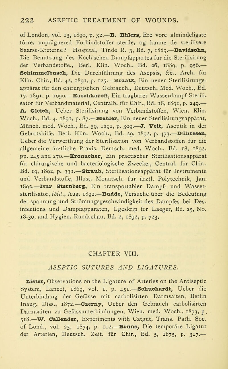 of London, vol. 13, 1890, p. 32.—E. Ehlers, Ere vore almindeligste torre, unpragnered Forbindstoffer sterile, og kunne de sterilisere Saarse-Kreterne ? Hospital, Tinde R. 3, Bd. 7, 1889.—Davidsohn, Die Benutzung des Koch'schen Dampfappartes fur die Sterilisirung der Verbandstoffe., Berl. Klin. Woch., Bd. 26, 1889, p. 956.— Schimmelbusch, Die Durchfiihrung des Asepsis, &c, Arch, fur Klin. Chir., Bd. 42, 1891, p. 125.—Braatz, Ein neuer Sterilisirungs- apparat fur den chirurgischen Gebrauch., Deutsch. Med. Woch., Bd. 17, 1891, p. logo.—Kaschkaroff, Ein tragbarer Wasserdampf-Sterili- sator fiir Verbandmaterial, Centralb. fur Chir., Bd. 18, 1891, p. 249.— A. Gleich, Ueber Sterilisirung von Verbandstoffen, Wien. Klin. Woch., Bd. 4, 1891, p. 87.—rn.Qh.ler, Ein neuer Sterilisirungsapparat, Miinch. med. Woch., Bd. 3g, i8g2, p. 3og.—J. Veit, Aseptik in der Geburtshilfe, Berl. Klin. Woch., Bd. 2g, i8g2, p. 473.—Diihrssen, Ueber die Verwerthung der Sterilisation von Verbandstoffen fiir die allgemeine arztliche Praxis, Deutsch. med. Woch., Bd. 18, i8g2, pp. 245 and 270.—Kronacher, Ein practischer Sterilisationsapparat fiir chirurgische und bacteriologische Zwecke., Central, fiir Chir., Bd. ig, i8g2, p. 331.—Straub, Sterilisationsapparat fiir Instrumente und Verbandstoffe, Illust. Monatsch. fiir arztl. Polytechnik, Jan. i8g2.—Ivar Sternberg, Ein transportabler Dampf- und Wasser- sterilisator, ibid., Aug. i8g2.—Budde, Versuche iiber die Bedeutung der spannung und Stromungsgeschwindigkeit des Dampfes bei Des- infections und Dampfapparaten, Ugeskrip for Laeger, Bd. 25, No. 18-30, and Hygien. Rundschau, Bd. 2, i8g2, p. 723. CHAPTER VIII. ASEPTIC SUTURES AND LIGATURES. Lister, Observations on the Ligature of Arteries on the Antiseptic System, Lancet, i86g, vol. 1, p. 451.—Schuchardt, Ueber die Unterbindung der Gefasse mit carbolisirten Darmsaiten, Berlin Inaug. Diss., 1872.—Czerny, Ueber den Gebrauch carbolisirten Darmsaiten zu Gefassunterbindungen, Wien. med. Woch., 1873, p. 518.—W. Callender, Experiments with Catgut, Trans. Path. Soc. of Lond., vol. 25, 1874, p. 102.—Bruns, Die temporare Ligatur der Arterien, Deutsch. Zeit. fiir Chir., Bd. 5, 1875, p. 317.—