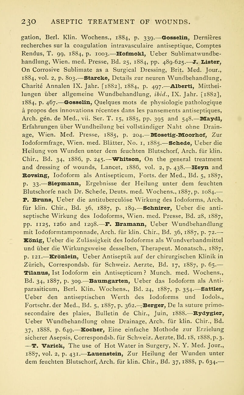 gation, Berl. Klin. Wochens., 1884, p. 339.—Gosselin, Dernieres recherches sur la coagulation intravasculaire antiseptique, Comptes Rendus, T. gg, 1884, p. 1003.—Hofmokl, Ueber Sublimatwundbe- handlung, Wien. med. Presse, Bd. 25, 1884, pp. 48g-625-—J. Lister, On Corrosive Sublimate as a Surgical Dressing, Brit. Med. Jour., 1884, vol. 2, p. 803.—Starcke, Details zur neuren Wundbehandlung, Charite Annalen IX. Jahr. [1882], 1884, p. 4gy.—Alberti, Mitthei- lungen iiber allgemeine Wundbehandlung, ibid., IX. Jahr. [1882], 1884, p. 467.—Gosselin, Quelques mots de physiologie pathologique a propos des innovations recentes dans les pansements antiseptiques, Arch. gen. de Med., vii. Ser. T. 15, 1885, pp. 3g5 and 548.—Maydl, Erfahrungen iiber Wundheilung bei vollstandiger Naht ohne Drain- age, Wien. Med. Presse, 1885, p. 204.— Mosetig-Moorhof, Zur Iodoformfrage, Wien. med. Blatter, No. 1, 1885.—Schede, Ueber die Heilung von Wunden unter dem feuchten Blutschorf, Arch, fur klin. Chir., Bd. 34, 1886, p. 245.—Whitson, On the general treatment and dressing of wounds, Lancet, 1886, vol. 2, p. 438.—Heyn and Rovsing, Iodoform als Antisepticum, Forts, der Med., Bd. 5, 1887, p. 33.—Siepmann, Ergebnisse der Heilung unter dem feuchten Blutschorfe nach Dr. Schede, Deuts. med. Wochens., 1887, p. 1084.— P. Bruns, Ueber die antituberculose Wirkung des Iodoforms, Arch. fur klin. Chir., Bd. 36, 1887, p. i8g.—Schnirer, Ueber die anti- septische Wirkung des Iodoforms, Wien. med. Presse, Bd. 28, 1887, pp. 1125, 1260 and i2g8.—F. Bramann, Ueber Wundbehandlung mit Iodoformtamponnade, Arch, fur klin. Chir., Bd. 36, 1887, p. 72.— Xdnig, Ueber die Zulassigkeit des Iodoforms als Wundverbandmittel und iiber die Wirkungsweise desselben, Therapeut. Monatsch., 1887, p. 121.—Krbnlein, Ueber Antiseptik auf der chirurgischen Klinik in Zurich, Correspondsb. fur Schweiz. Aerzte, Bd. 17, 1887, p. 65.— Tilaxms, 1st Iodoform ein Antisepticum ? Munch, med. Wochens., Bd. 34, 1887, p. 3og.—Baumgarten, Ueber das Iodoform als Anti- parasiticum, Berl. Klin. Wochens., Bd. 24, 1887, p. 354.—Sattler, Ueber den antiseptischen Werth des Iodoforms und Iodols., Fortschr. der Med., Bd. 5, 1887, p. 362.—Berger, De la suture primo- secondaire des plaies, Bulletin de Chir., Juin, 1888.—Rydygier, Ueber Wundbehandlung ohne Drainage, Arch, fur klin. Chir., Bd. 37, 1888, p. 649.—Kocher, Eine einfache Mothode zur Erzielung sicherer Asepsis, Correspondsb. fur Schweiz. Aerzte, Bd. 18, 1888, p. 3. —T. Varick, The use of Hot Water in Surgery, N. Y. Med. Jour., 1887, vol. 2, p. 431.—Iiauenstein, Zur Heilung der Wunden unter dem feuchten Blutschorf, Arch, fur klin. Chir., Bd. 37,1888, p. 634.—