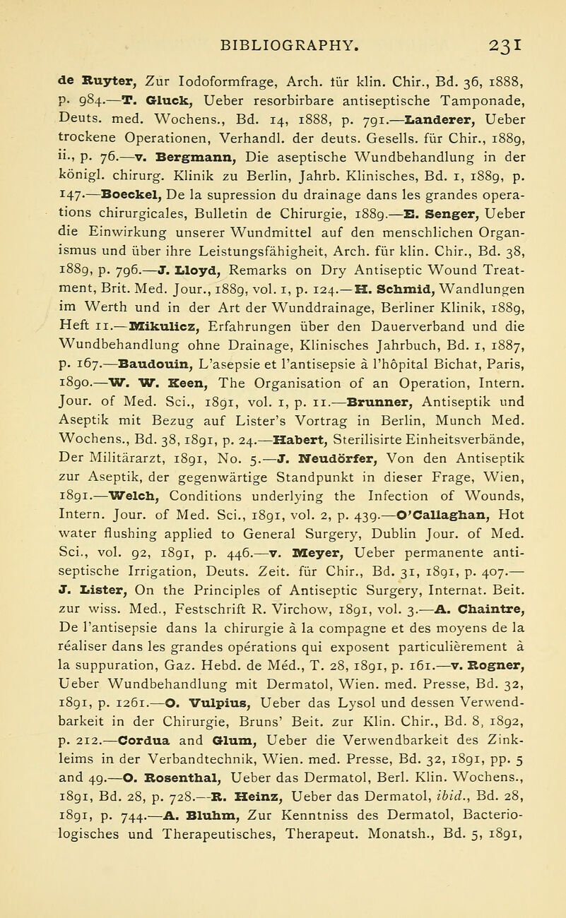 de Ruyter, Zur Iodoformfrage, Arch, fur klin. Chir., Bd. 36, 1888, p. 984.—T. Gluck, Ueber resorbirbare antiseptische Tamponade, Deuts. med. Wochens., Bd. 14, 1888, p. 791.—Landerer, Ueber trockene Operationen, Verhandl. der deuts. Gesells. fur Chir., 1889, ii., p. 76.—v. Bergmann, Die aseptische Wundbehandlung in der konigl. chirurg. Klinik zu Berlin, Jahrb. Klinisches, Bd. 1, 1889, p. I47*—Boeckel, De la supression du drainage dans les grandes opera- tions chirurgicales, Bulletin de Chirurgie, 1889.—E. Senger, Ueber die Einwirkung unserer Wundmittel auf den menschlichen Organ- ismus und iiber ihre Leistungsfahigheit, Arch, fur klin. Chir., Bd. 38, 1889, P- 796.—J. Lloyd, Remarks on Dry Antiseptic Wound Treat- ment, Brit. Med. Jour., 1889, vol. 1, p. 124.—H. Schmid, Wandlungen im Werth und in der Art der Wunddrainage, Berliner Klinik, i88g, Heft 11.—Mikulicz, Erfahrungen iiber den Dauerverband und die Wundbehandlung ohne Drainage, Klinisches Jahrbuch, Bd. 1, 1887, p. 167.—Baudouin, L'asepsie et l'antisepsie a l'hopital Bichat, Paris, i8go.—W. W. Keen, The Organisation of an Operation, Intern. Jour, of Med. Sci., 1891, vol. 1, p. 11.—Brunner, Antiseptik und Aseptik mit Bezug auf Lister's Vortrag in Berlin, Munch Med. Wochens., Bd. 38,1891, p. 24.—Habert, Sterilisirte Einheitsverbande, Der Militararzt, 1891, No. 5.—J. Neudorfer, Von den Antiseptik zur Aseptik, der gegenwartige Standpunkt in dieser Frage, Wien, i8gi.—Welch, Conditions underlying the Infection of Wounds, Intern. Jour, of Med. Sci., 1891, vol. 2, p. 439— O'Callaghan, Hot water flushing applied to General Surgery, Dublin Jour, of Med. Sci., vol. 92, 1891, p. 446.—v. Meyer, Ueber permanente anti- septische Irrigation, Deuts. Zeit. fur Chir., Bd. 31, 1891, p. 407.— J. Lister, On the Principles of Antiseptic Surgery, Internat. Beit, zur wiss. Med., Festschrift R. Virchow, 1891, vol. 3.—A. Chaintre, De l'antisepsie dans la chirurgie a la compagne et des moyens de la realiser dans les grandes operations qui exposent particulierement a la suppuration, Gaz. Hebd. de Med., T. 28, 1891, p. 161.—v. Rogner, Ueber Wundbehandlung mit Dermatol, Wien. med. Presse, Bd. 32, 1891, p. 1261.—O. Vulpius, Ueber das Lysol und dessen Verwend- barkeit in der Chirurgie, Bruns' Beit, zur Klin. Chir., Bd. 8, 1892, p. 212.—Cordua and Glum, Ueber die Verwendbarkeit des Zink- leims in der Verbandtechnik, Wien. med. Presse, Bd. 32, i8gi, pp. 5 and 49.—O. Rosenthal, Ueber das Dermatol, Berl. Klin. Wochens., i8gi, Bd. 28, p. 728.—R. Heinz, Ueber das Dermatol, ibid., Bd. 28, 1891, p. 744.—A. Bluhm, Zur Kenntniss des Dermatol, Bacterio- logisches und Therapeutisches, Therapeut. Monatsh., Bd. 5, 1891,