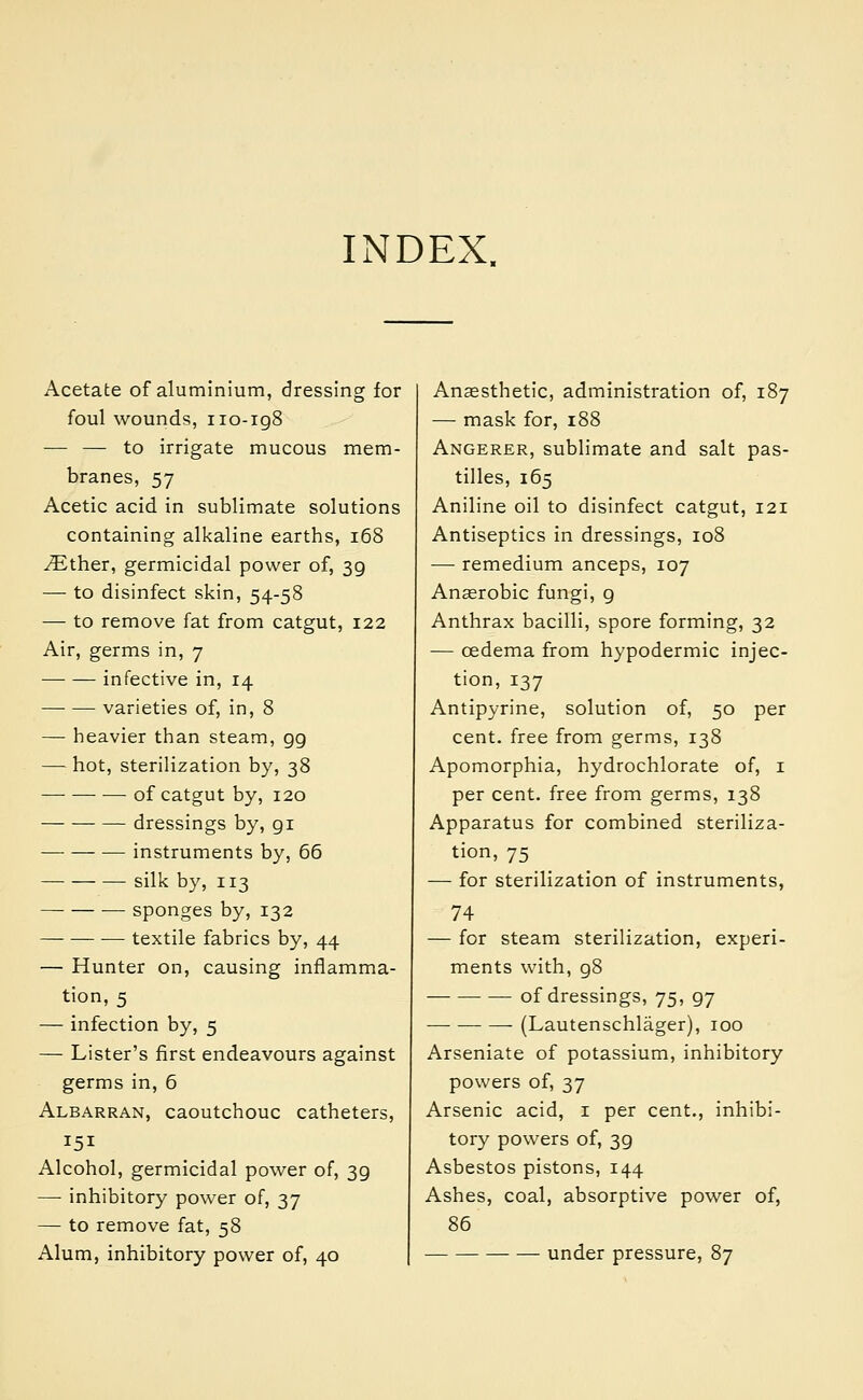 INDEX. Acetate of aluminium, dressing for foul wounds, 110-198 — — to irrigate mucous mem- branes, 57 Acetic acid in sublimate solutions containing alkaline earths, 168 JEther, germicidal power of, 39 — to disinfect skin, 54-58 — to remove fat from catgut, 122 Air, germs in, 7 infective in, 14 varieties of, in, 8 — heavier than steam, 99 —: hot, sterilization by, 38 of catgut by, 120 dressings by, gi instruments by, 66 silk by, 113 sponges by, 132 — textile fabrics by, 44 — Hunter on, causing inflamma- tion, 5 — infection by, 5 — Lister's first endeavours against germs in, 6 Albarran, caoutchouc catheters, 151 Alcohol, germicidal power of, 39 — inhibitory power of, 37 — to remove fat, 58 Alum, inhibitory power of, 40 Anaesthetic, administration of, 187 — mask for, 188 Angerer, sublimate and salt pas- tilles, 165 Aniline oil to disinfect catgut, 121 Antiseptics in dressings, 108 ■—■ remedium anceps, 107 Anaerobic fungi, 9 Anthrax bacilli, spore forming, 32 — oedema from hypodermic injec- tion, 137 Antipyrine, solution of, 50 per cent, free from germs, 138 Apomorphia, hydrochlorate of, 1 per cent, free from germs, 138 Apparatus for combined steriliza- tion, 75 — for sterilization of instruments, 74 — for steam sterilization, experi- ments with, 98 of dressings, 75, 97 (Lautenschlager), 100 Arseniate of potassium, inhibitory powers of, 37 Arsenic acid, 1 per cent., inhibi- tory powers of, 39 Asbestos pistons, 144 Ashes, coal, absorptive power of, 86 under pressure, 87