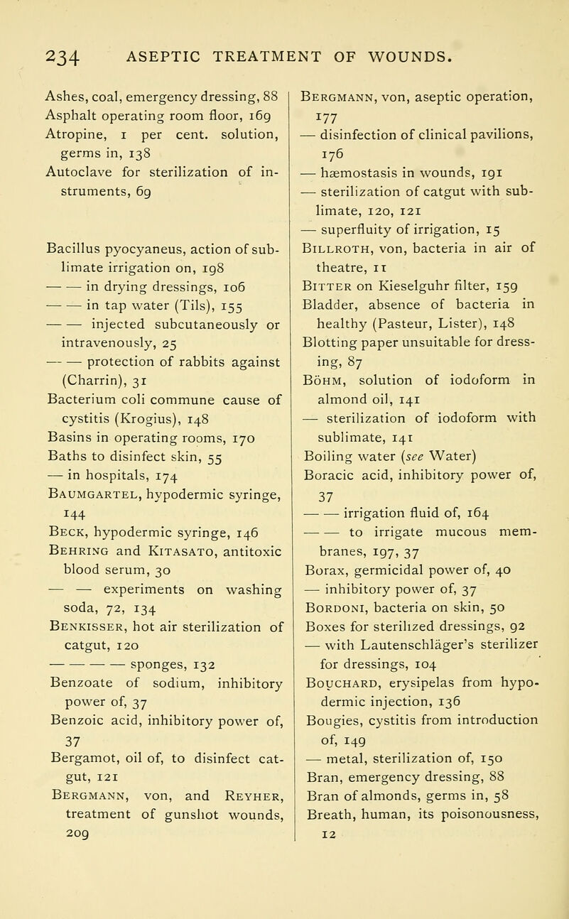 Ashes, coal, emergency dressing, 88 Asphalt operating room floor, i6g Atropine, i per cent, solution, germs in, 138 Autoclave for sterilization of in- struments, 6g Bacillus pyocyaneus, action of sub- limate irrigation on, 198 in drying dressings, 106 ■ in tap water (Tils), 155 injected subcutaneously or intravenously, 25 protection of rabbits against (Charrin), 31 Bacterium coli commune cause of cystitis (Krogius), 148 Basins in operating rooms, 170 Baths to disinfect skin, 55 — in hospitals, 174 Baumgartel, hypodermic syringe, 144 Beck, hypodermic syringe, 146 Behring and Kitasato, antitoxic blood serum, 30 — — experiments on washing soda, 72, 134 Benkisser, hot air sterilization of catgut, 120 sponges, 132 Benzoate of sodium, inhibitory power of, 37 Benzoic acid, inhibitory power of, 37 Bergamot, oil of, to disinfect cat- gut, 121 Bergmann, von, and Reyher, treatment of gunshot wounds, 209 Bergmann, von, aseptic operation, 177 — disinfection of clinical pavilions, 176 — haemostasis in wounds, igi — sterilization of catgut with sub- limate, 120, 121 — superfluity of irrigation, 15 Billroth, von, bacteria in air of theatre, 11 Bitter on Kieselguhr filter, 159 Bladder, absence of bacteria in healthy (Pasteur, Lister), 148 Blotting paper unsuitable for dress- ing, 87 Bohm, solution of iodoform in almond oil, 141 — sterilization of iodoform with sublimate, 141 Boiling water (see Water) Boracic acid, inhibitory power of, 37 ■— — irrigation fluid of, 164 to irrigate mucous mem- branes, 197, 37 Borax, germicidal power of, 40 — inhibitory power of, 37 Bordoni, bacteria on skin, 50 Boxes for sterilized dressings, g2 — with Lautenschlager's sterilizer for dressings, 104 Bouchard, erysipelas from hypo- dermic injection, 136 Bougies, cystitis from introduction of, 149 — metal, sterilization of, 150 Bran, emergency dressing, 88 Bran of almonds, germs in, 58 Breath, human, its poisonousness, 12