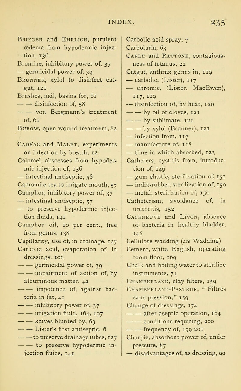 Brieger and Ehrlich, purulent oedema from hypodermic injec- tion, 136 Bromine, inhibitory power of, 37 — germicidal power of, 39 Brunner, xylol to disinfect cat- gut, 121 Brushes, nail, basins for, 61 disinfection of, 58 von Bergmann's treatment of, 61 Burow, open wound treatment, 82 Cade'ac and Malet, experiments on infection by breath, 12 Calomel, abscesses from hypoder- mic injection of, 136 — intestinal antiseptic, 58 Camomile tea to irrigate mouth, 57 Camphor, inhibitory power of, 37 — intestinal antiseptic, 57 — to preserve hypodermic injec- tion fluids, 141 Camphor oil, 10 per cent., free from germs, 138 Capillarity, use of, in drainage, 127 Carbolic acid, evaporation of, in dressings, 108 germicidal power of, 3g impairment of action of, by albuminous matter, 42 impotence of, against bac- teria in fat, 41 inhibitory power of, 37 irrigation fluid, 164, 197 knives blunted by, 63 Lister's first antiseptic, 6 to preserve drainage tubes, 127 to preserve hypodermic in- jection fluids, 141 Carbolic acid spray, 7 Carboluria, 63 Carle and Rattone, contagious- ness of tetanus, 22 Catgut, anthrax germs in, 119 — carbolic, (Lister), 117 — chromic, (Lister, MacEwen), 117, 119 — disinfection of, by heat, 120 by oil of cloves, 121 by sublimate, 121 — —by xylol (Brunner), 121 — infection from, 117 — manufacture of, 118 — time in which absorbed, 123 Catheters, cystitis from, introduc- tion of, 149 — gum elastic, sterilization of, 151 — india-rubber, sterilization of, 150 — metal, sterilization of, 150 Catheterism, avoidance of, in urethritis, 152 Cazeneuve and Livon, absence of bacteria in healthy bladder, 148 Cellulose wadding (see Wadding) Cement, white English, operating room floor, 169 Chalk and boiling water to sterilize instruments, 71 Chamberland, clay filters, 159 Chamberland-Pasteur,  Filtres sans pression, 159 Change of dressings, 174 ■ after aseptic operation, 184 conditions requiring, 200 frequency of, 199-201 Charpie, absorbent power of, under pressure, 87 — disadvantages of, as dressing, go