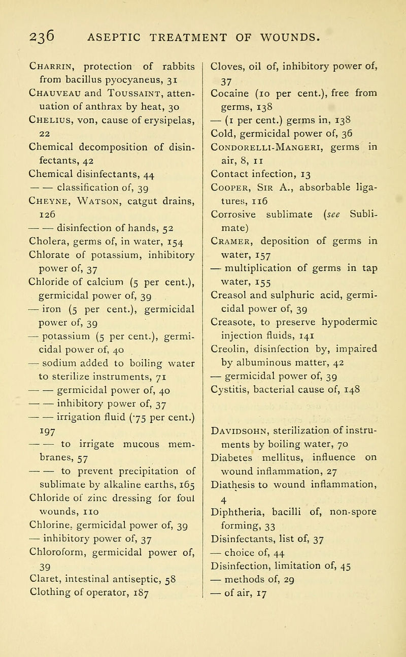 Charrin, protection of rabbits from bacillus pyocyaneus, 31 Chauveau and Toussaint, atten- uation of anthrax by heat, 30 Chelius, von, cause of erysipelas, 22 Chemical decomposition of disin- fectants, 42 Chemical disinfectants, 44 classification of, 39 Cheyne, Watson, catgut drains, 126 disinfection of hands, 52 Cholera, germs of, in water, 154 Chlorate of potassium, inhibitory power of, 37 Chloride of calcium (5 per cent.), germicidal power of, 39 — iron (5 per cent.), germicidal power of, 39 — potassium (5 per cent.), germi- cidal power of, 40 —: sodium added to boiling water to sterilize instruments, 71 germicidal power of, 40 inhibitory power of, 37 irrigation fluid (75 per cent.) 197 to irrigate mucous mem- branes, 57 to prevent precipitation of sublimate by alkaline earths, 165 Chloride of zinc dressing for foul wounds, no Chlorine, germicidal power of, 39 —■ inhibitory power of, 37 Chloroform, germicidal power of, 39 Claret, intestinal antiseptic, 58 Clothing of operator, 187 Cloves, oil of, inhibitory power of, 37 Cocaine (10 per cent.), free from germs, 138 — (1 per cent.) germs in, 138 Cold, germicidal power of, 36 Condorelli-Mangeri, germs in air, 8, 11 Contact infection, 13 Cooper, Sir A., absorbable liga- tures, 116 Corrosive sublimate (see Subli- mate) Cramer, deposition of germs in water, 157 — multiplication of germs in tap water, 155 Creasol and sulphuric acid, germi- cidal power of, 39 Creasote, to preserve hypodermic injection fluids, 141 Creolin, disinfection by, impaired by albuminous matter, 42 — germicidal power of, 3g Cystitis, bacterial cause of, 148 Davidsohn, sterilization of instru- ments by boiling water, 70 Diabetes mellitus, influence on wound inflammation, 27 Diathesis to wound inflammation, 4 Diphtheria, bacilli of, non-spore forming, 33 Disinfectants, list of, 37 — choice of, 44 Disinfection, limitation of, 45 — methods of, 2g — of air, 17