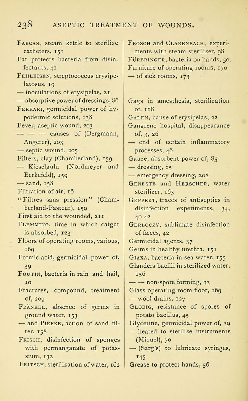 Farcas, steam kettle to sterilize catheters, 151 Fat protects bacteria from disin- fectants, 41 Fehleisen, streptococcus erysipe- latosus, ig ■— inoculations of erysipelas, 21 — absorptive power of dressings, 86 Ferrari, germicidal power of hy- podermic solutions, 138 Fever, aseptic wound, 203 — — — causes of (Bergmann, Angerer), 203 — septic wound, 205 Filters, clay (Chamberland), 159 ■— Kieselguhr (Nordmeyer and Berkefeld), 159 — sand, 158 Filtration of air, 16  Filtres sans pression (Cham- berland-Pasteur), 159 First aid to the wounded, 211 Flemming, time in which catgut is absorbed, 123 Floors of operating rooms, various, 169 Formic acid, germicidal power of, 39 Foutin, bacteria in rain and hail, 10 Fractures, compound, treatment of, 209 Frankel, absence of germs in ground water, 153 — and Piefke, action of sand fil- ter, 158 Frisch, disinfection of sponges with permanganate of potas- sium, 132 Fritsch, sterilization of water, 162 Frosch and Clarenbach, experi- ments with steam sterilizer, 98 Furbringer, bacteria on hands, 50 Furniture of operating rooms, 170 — of sick rooms, 173 Gags in anaesthesia, sterilization of, 188 Galen, cause of erysipelas, 22 Gangrene hospital, disappearance of, 3, 26 — end of certain inflammatory processes, 46 Gauze, absorbent power of, 85 — dressing, 85 — emergency dressing, 208 Geneste and Herscher, water sterilizer, 163 Geppert, traces of antiseptics in disinfection experiments, 34, 40-42 Gerloczy, sublimate disinfection of fasces, 42 Germicidal agents, 37 Germs in healthy urethra, 151 Giaxa, bacteria in sea water, 155 Glanders bacilli in sterilized water, 156 non-spore forming, 33 Glass operating room floor, 169 —■ wool drains, 127 Globig, resistance of spores of potato bacillus, 45 Glycerine, germicidal power of, 39 — heated to sterilize iustruments (Miquel), 70 — (Sarg's) to lubricate syringes, 145 Grease to protect hands, 56