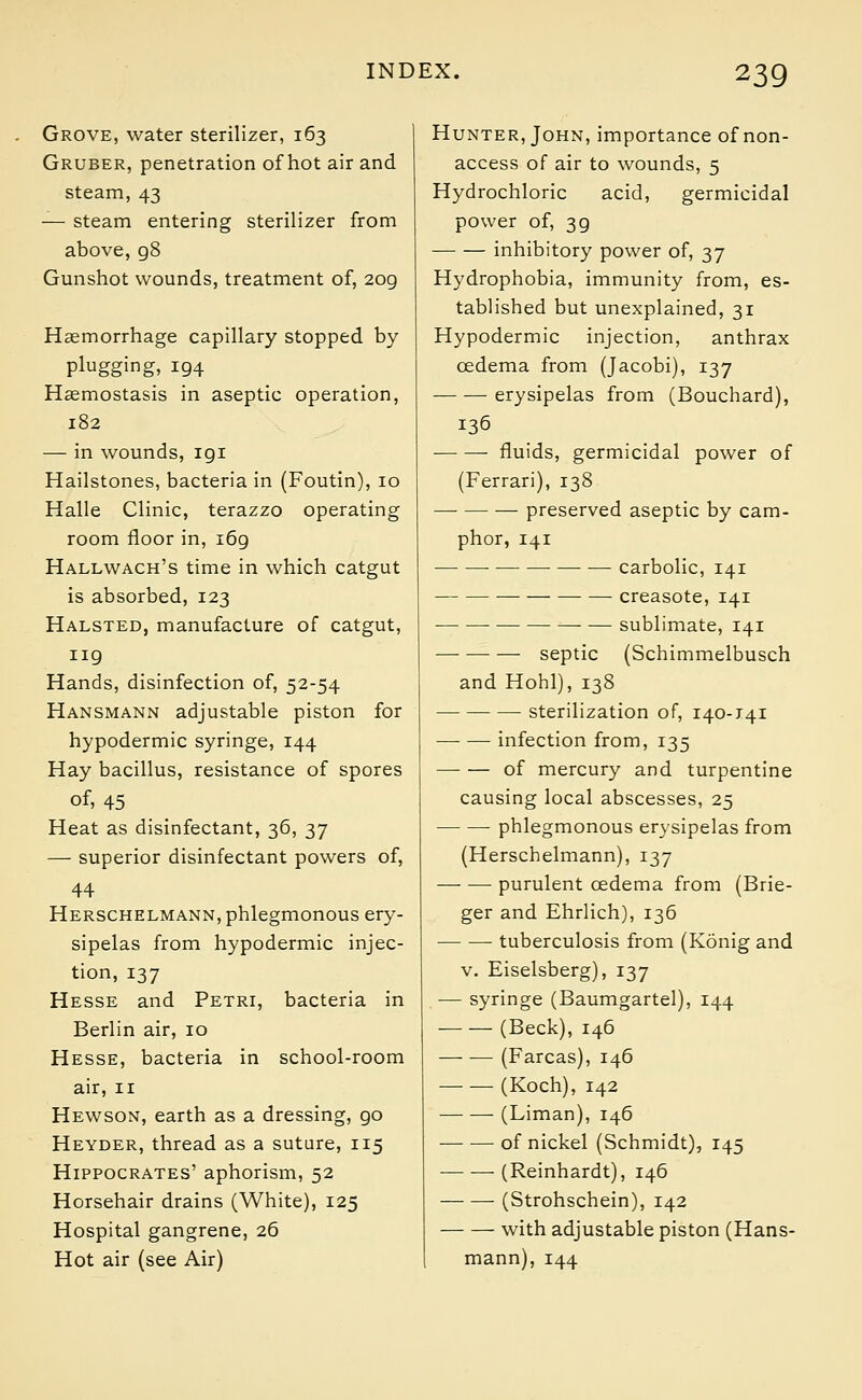 Grove, water sterilizer, 163 Gruber, penetration of hot air and steam, 43 — steam entering sterilizer from above, g8 Gunshot wounds, treatment of, 209 Haemorrhage capillary stopped by plugging, 194 Haemostasis in aseptic operation, 182 — in wounds, 191 Hailstones, bacteria in (Foutin), 10 Halle Clinic, terazzo operating room floor in, 169 Hallwach's time in which catgut is absorbed, 123 Halsted, manufacture of catgut, 119 Hands, disinfection of, 52-54 Hansmann adjustable piston for hypodermic syringe, 144 Hay bacillus, resistance of spores of, 45 Heat as disinfectant, 36, 37 — superior disinfectant powers of, 44 Herschelmann, phlegmonous ery- sipelas from hypodermic injec- tion, 137 Hesse and Petri, bacteria in Berlin air, 10 Hesse, bacteria in school-room air, 11 Hewson, earth as a dressing, go Heyder, thread as a suture, 115 Hippocrates' aphorism, 52 Horsehair drains (White), 125 Hospital gangrene, 26 Hot air (see Air) Hunter, John, importance of non- access of air to wounds, 5 Hydrochloric acid, germicidal power of, 3g inhibitory power of, 37 Hydrophobia, immunity from, es- tablished but unexplained, 31 Hypodermic injection, anthrax oedema from (Jacobi), 137 erysipelas from (Bouchard), 136 fluids, germicidal power of (Ferrari), 138 preserved aseptic by cam- phor, 141 ■ —■ — — carbolic, 141 creasote, 141 sublimate, 141 — septic (Schimmelbusch and Hohl), 138 sterilization of, 140-141 infection from, 135 of mercury and turpentine causing local abscesses, 25 phlegmonous erysipelas from (Herschelmann), 137 purulent oedema from (Brie- ger and Ehrlich), 136 tuberculosis from (Konig and v. Eiselsberg), 137 — syringe (Baumgartel), 144 (Beck), 146 (Farcas), 146 (Koch), 142 (Liman), 146 of nickel (Schmidt), 145 (Reinhardt), 146 (Strohschein), 142 with adjustable piston (Hans- mann), 144