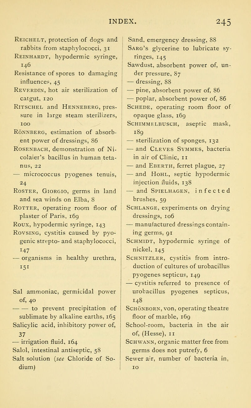 Reichelt, protection of dogs and rabbits from staphylococci, 31 Reinhardt, hypodermic syringe, 146 Resistance of spores to damaging influences, 45 Reverdin, hot air sterilization of catgut, 120 Ritschel and Henneberg, pres- sure in large steam sterilizers, 100 Ronnberg, estimation of absorb- ent power of dressings, 86 Rosenbach, demonstration of Ni- colaier's bacillus in human teta- nus, 22 — micrococcus pyogenes tenuis, 24 Roster, Giorgio, germs in land and sea winds on Elba, 8 Rotter, operating room floor of plaster of Paris, 169 Roux, hypodermic syringe, 143 Rovsing, cystitis caused by pyo- genic strepto- and staphylococci, 147 — organisms in healthy urethra, 151 Sal ammoniac, germicidal power of, 40 to prevent precipitation of sublimate by alkaline earths, 165 Salicylic acid, inhibitory power of, 37 — irrigation fluid, 164 Salol, intestinal antiseptic, 58 Salt solution {see Chloride of So- dium) Sand, emergency dressing, 88 Sarg's glycerine to lubricate sy- ringes, 145 Sawdust, absorbent power of, un- der pressure, 87 — dressing, 88 — pine, absorbent power of, 86 — poplar, absorbent power of, 86 Schede, operating room floor of opaque glass, 169 Schimmelbusch, aseptic mask, 189 — sterilization of sponges, 132 — and Cleves Symmes, bacteria in air of Clinic, n — and Eberth, ferret plague, 27 — and Hohl, septic hypodermic injection fluids, 138 — and Spielhagen, infected brushes, 59 Schlange, experiments on drying dressings, 106 — manufactured dressings contain- ing germs, gi Schmidt, hypodermic syringe of nickel, 145 Schnitzler, cystitis from intro- duction of cultures of urobacillus pyogenes septicus, 149 — cystitis referred to presence of urobacillus pyogenes septicus, 148 Schonborn, von, operating theatre floor of marble, 169 School-room, bacteria in the air of, (Hesse), n Schwann, organic matter free from germs does not putrefy, 6 Sewer air, number of bacteria in.