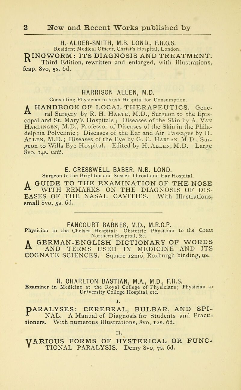 H. ALDER-SMITH, M.B. LOND., F.R.C.S. Resident Medical Officer, Christ's Hospital, London. DINGWORM : ITS DIAGNOSIS AND TREATMENT. A*- Third Edition, rewritten and enlarged, with Illustrations^ fcap. 8vo, 5s. 6d. HARRISON ALLEN, M.D. Consulting Physician to Rush Hospital for Consumption. A HANDBOOK OF LOCAL THERAPEUTICS. Gene- ■ ral Surgery by R. H. Harte, M.D., Surgeon to the Epis- copal and St. Mary's Hospitals ; Diseases of the Skin by A. Van Harlingen, M.D., Professor of Diseases of the Skin in the Phila- delphia Polyclinic ; Diseases of the Ear and Air Passages by H, Allen, M.D.; Diseases of the Eye by G. C. Harlan M.D., Sur- geon to Wills Eye Hospital. Edited by H. Allen, M.D. Large 8vo, 14s. nett. E. CRESSWELL BABER, M.B. LOND. Surgeon to the Brighton and Sussex Throat and Ear Hospital. A GUIDE TO THE EXAMINATION OF THE NOSE WITH REMARKS ON THE DIAGNOSIS OF DIS- EASES OF THE NASAL CAVITIES. With Illustrations, small 8vo, 5s. 6d. FANCOURT BARNES, M.D., M.R.C.P. Physician to the Chelsea Hospital; Obstetric Physician to the Great Northern Hospital, &c. A GERMAN-ENGLISH DICTIONARY OF WORDS JX AND TERMS USED IN MEDICINE AND ITS COGNATE SCIENCES. Square i2mo, Roxburgh binding, gs. H. CHARLTON BASTIAN, M.A., M.D., F.R.S. Examiner in Medicine at the Royal College of Physicians; Physician to University College Hospital, etc. I. PARALYSES: CEREBRAL, BULBAR, AND SPI- ■*• NAL. A Manual of Diagnosis for Students and Practi- tioners. With numerous Illustrations, 8vo, 12s. 6d. II. VARIOUS FORMS OF HYSTERICAL OR FUNC- * TIONAL PARALYSIS. Demy 8vo, 7s. 6d.