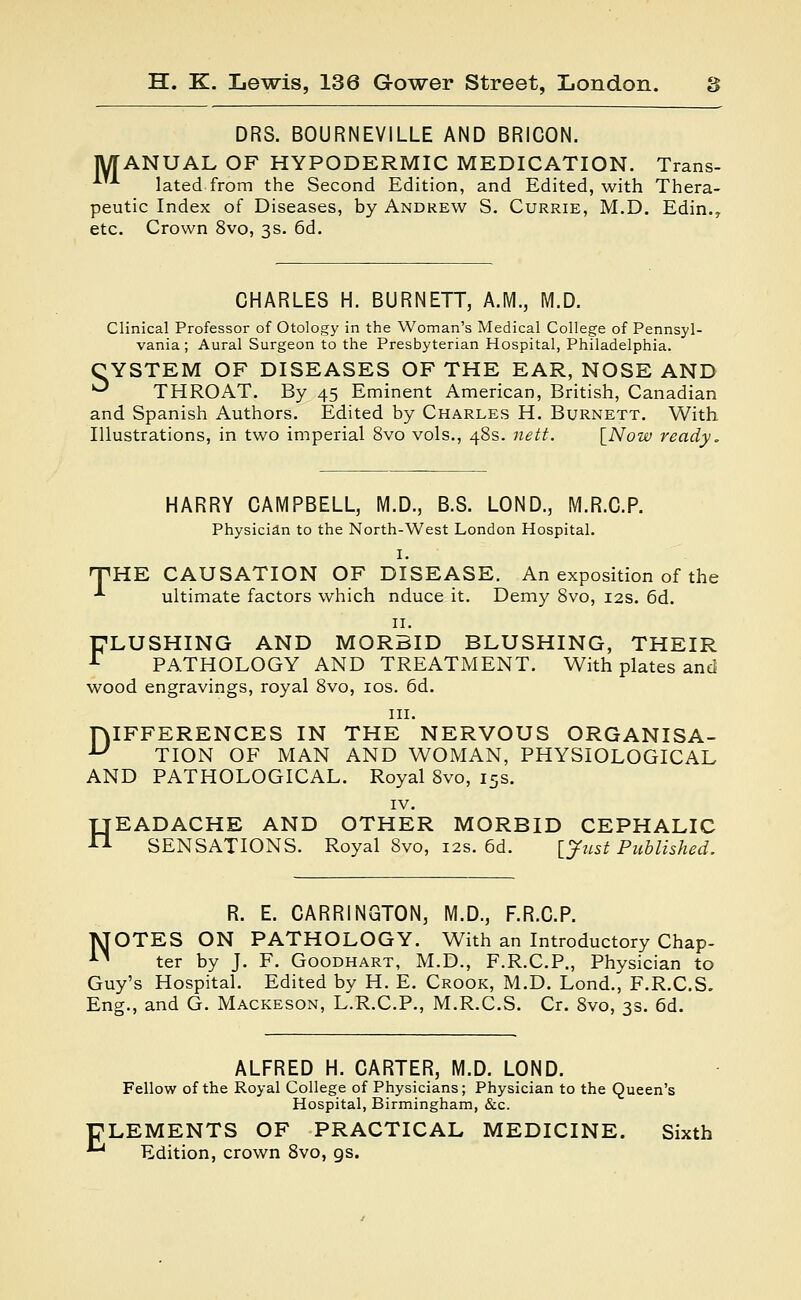 DRS. BOURNEVILLE AND BRICON. MANUAL OF HYPODERMIC MEDICATION. Trans- -*--*■ lated from the Second Edition, and Edited, with Thera- peutic Index of Diseases, by Andrew S. Currie, M.D. Edin., etc. Crown 8vo, 3s. 6d. CHARLES H. BURNETT, A.M., M.D. Clinical Professor of Otology in the Woman's Medical College of Pennsyl- vania; Aural Surgeon to the Presbyterian Hospital, Philadelphia. CYSTEM OF DISEASES OF THE EAR, NOSE AND ° THROAT. By 45 Eminent American, British, Canadian and Spanish Authors. Edited by Charles H. Burnett. With Illustrations, in two imperial 8vo vols., 48s. nett. [Now ready. HARRY CAMPBELL, M.D., B.S. LOND., M.R.C.P. Physician to the North-West London Hospital. I. THE CAUSATION OF DISEASE. An exposition of the ■*• ultimate factors which nduce it. Demy 8vo, 12s. 6d. 11. FLUSHING AND MORBID BLUSHING, THEIR r PATHOLOGY AND TREATMENT. With plates and wood engravings, royal 8vo, 10s. 6d. in. HIFFERENCES IN THE NERVOUS ORGANISA- U TION OF MAN AND WOMAN, PHYSIOLOGICAL AND PATHOLOGICAL. Royal 8vo, 15s. IV. HEADACHE AND OTHER MORBID CEPHALIC SENSATIONS. Royal Svo, 12s. 6d. [Just Published. R. E. CARRINGTON, M.D., F.R.C.P. MOTES ON PATHOLOGY. With an Introductory Chap- n ter by J. F. Goodhart, M.D., F.R.C.P., Physician to Guy's Hospital. Edited by H. E. Crook, M.D. Lond., F.R.C.S. Eng., and G. Mackeson, L.R.C.P., M.R.C.S. Cr. 8vo, 3s. 6d. ALFRED H. CARTER, M.D. LOND. Fellow of the Royal College of Physicians; Physician to the Queen's Hospital, Birmingham, &c. ELEMENTS OF PRACTICAL MEDICINE. Sixth *^ Edition, crown 8vo, gs.