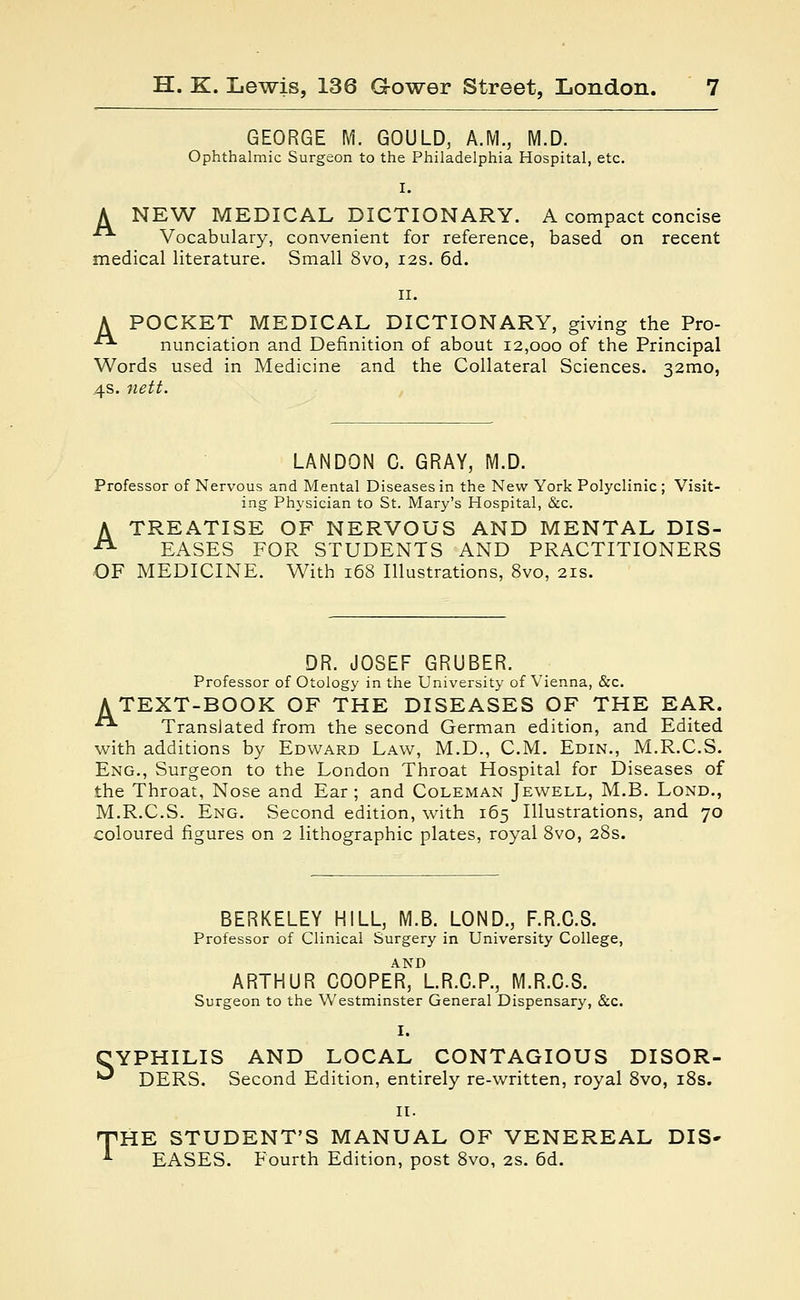 GEORGE M. GOULD, A.M., M.D. Ophthalmic Surgeon to the Philadelphia Hospital, etc. I. A NEW MEDICAL DICTIONARY. A compact concise Vocabulary, convenient for reference, based on recent medical literature. Small 8vo, 12s. 6d. 11. A POCKET MEDICAL DICTIONARY, giving the Pro- ■■ nunciation and Definition of about 12,000 of the Principal Words used in Medicine and the Collateral Sciences. 32mo, 4s. nett. LANDON C. GRAY, M.D. Professor of Nervous and Mental Diseases in the New York Polyclinic; Visit- ing Physician to St. Mary's Hospital, &c. A TREATISE OF NERVOUS AND MENTAL DIS- 21 EASES FOR STUDENTS AND PRACTITIONERS OF MEDICINE. With 168 Illustrations, 8vo, 21s. DR. JOSEF GRUBER. Professor of Otology in the University of Vienna, &c. A TEXT-BOOK OF THE DISEASES OF THE EAR. ■ Translated from the second German edition, and Edited with additions by Edward Law, M.D., CM. Edin., M.R.C.S. Eng., Surgeon to the London Throat Hospital for Diseases of the Throat, Nose and Ear ; and Coleman Jewell, M.B. Lond., M.R.C.S. Eng. Second edition, with 165 Illustrations, and 70 coloured figures on 2 lithographic plates, royal 8vo, 28s. BERKELEY HILL, M.B. LOND., F.R.C.S. Professor of Clinical Surgery in University College, ARTHUR COOPER, L.R.C.P., M.R.C.S. Surgeon to the Westminster General Dispensary, &c. I. YPHILIS AND LOCAL CONTAGIOUS DISOR- DERS. Second Edition, entirely re-written, royal 8vo, 18s. 'HE STUDENT'S MANUAL OF VENEREAL DIS- EASES. Fourth Edition, post 8vo, 2s. 6d.