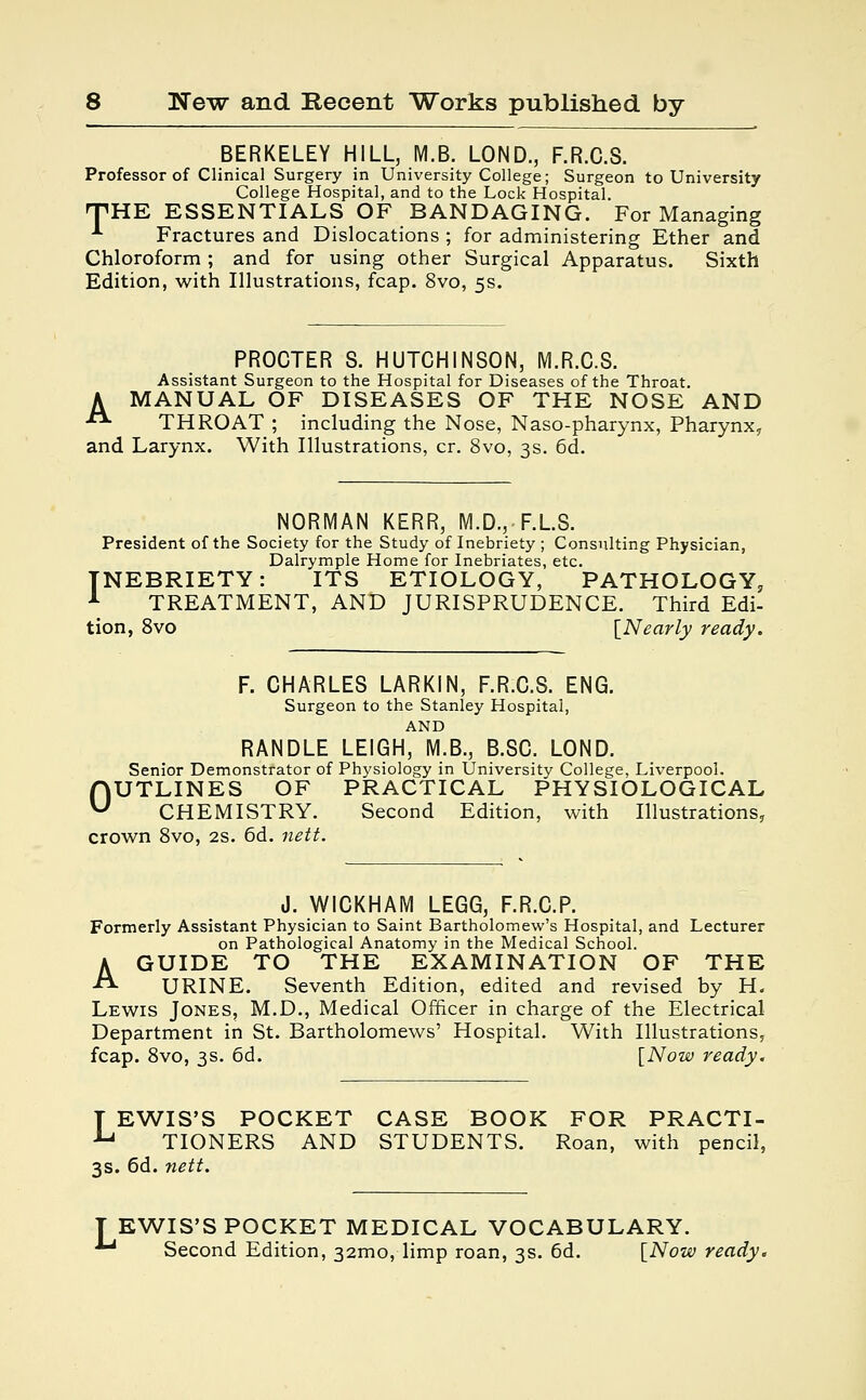 BERKELEY HILL, M.B. LOND., F.R.C.S. Professor of Clinical Surgery in University College; Surgeon to University College Hospital, and to the Lock Hospital. THE ESSENTIALS OF BANDAGING. For Managing A Fractures and Dislocations ; for administering Ether and Chloroform; and for using other Surgical Apparatus. Sixth Edition, with Illustrations, fcap. 8vo, 5s. PROCTER S. HUTCHINSON, M.R.C.S. Assistant Surgeon to the Hospital for Diseases of the Throat. A MANUAL OF DISEASES OF THE NOSE AND *■ THROAT ; including the Nose, Naso-pharynx, Pharynx, and Larynx. With Illustrations, cr. 8vo, 3s. 6d. NORMAN KERR, M.D., F.L.S. President of the Society for the Study of Inebriety ; Consulting Physician, Dalrymple Home for Inebriates, etc. INEBRIETY: ITS ETIOLOGY, PATHOLOGY, 1 TREATMENT, AND JURISPRUDENCE. Third Edi- tion, 8vo {Nearly ready. F. CHARLES LARKIN, F.R.C.S. ENG. Surgeon to the Stanley Hospital, AND RANDLE LEIGH, M.B., B.SC. LOND. Senior Demonstrator of Physiology in University College, Liverpool. OUTLINES OF PRACTICAL PHYSIOLOGICAL CHEMISTRY. Second Edition, with Illustrations, crown 8vo, 2s. 6d. nett. J. WICKHAM LEGG, F.R.C.P. Formerly Assistant Physician to Saint Bartholomew's Hospital, and Lecturer on Pathological Anatomy in the Medical School. A GUIDE TO THE EXAMINATION OF THE «- URINE. Seventh Edition, edited and revised by H. Lewis Jones, M.D., Medical Officer in charge of the Electrical Department in St. Bartholomews' Hospital. With Illustrations, fcap. 8vo, 3s. 6d. [Now ready. T EWIS'S POCKET CASE BOOK FOR PRACTI- ■Lj TIONERS AND STUDENTS. Roan, with pencil, 3s. 6d. nett. EWIS'S POCKET MEDICAL VOCABULARY. 1 Second Edition, 321110, limp roan, 3s. 6d. [Now ready.