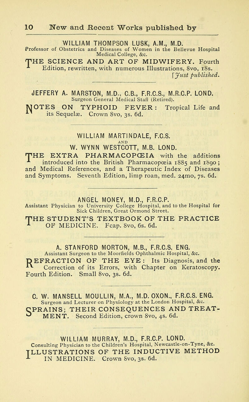 WILLIAM THOMPSON LUSK, A.M., M.D. Professor of Obstetrics and Diseases of Women in the Bellevue Hospital Medical College, &c. THE SCIENCE AND ART OF MIDWIFERY. Fourth A Edition, rewritten, with numerous Illustrations, 8vo, 18s. [Just published. JEFFERY A. MARSTON, M.D., C.B., F.R.C.S., M.R.C.P. LOND. Surgeon General Medical Staff (Retired). MOTES ON TYPHOID FEVER: Tropical Life and * its Sequelae. Crown 8vo, 3s. 6d. WILLIAM MARTINDALE, F.C.S. W. WYNN WESTCOTT, M.B. LOND. THE EXTRA PHARMACOPOEIA with the additions A introduced into the British Pharmacopceia 1885 an(^ 1890 ; and Medical References, and a Therapeutic Index of Diseases and Symptoms. Seventh Edition, limp roan, med. 24mo, 7s. 6d. ANGEL MONEY, M.D., F.R.C.P. Assistant Physician to University College Hospital, and to the Hospital for Sick Children, Great Ormond Street. THE STUDENT'S TEXTBOOK OF THE PRACTICE OF MEDICINE. Fcap. 8vo, 6s. 6d. A. STANFORD MORTON, M.B., F.R.C.S. ENG. Assistant Surgeon to the Moorfields Ophthalmic Hospital, &c. DEFRACTION OF THE EYE: Its Diagnosis, and the ■*■*■ Correction of its Errors, with Chapter on Keratoscopy. Fourth Edition. Small 8vo, 3s. 6d. C. W. MANSELL MOULLIN, M.A., M.D. OXON., F.R.C.S. ENG. Surgeon and Lecturer on Physiology at the London Hospital, &c. SPRAINS; THEIR CONSEQUENCES AND TREAT- MENT. Second Edition, crown 8vo, 4s. 6d. WILLIAM MURRAY, M.D., F.R.C.P. LOND. Consulting Physician to the Children's Hospital, Newcastle-on-Tyne, &c. ILLUSTRATIONS OF THE INDUCTIVE METHOD 1 IN MEDICINE. Crown 8vo, 3s. 6d.