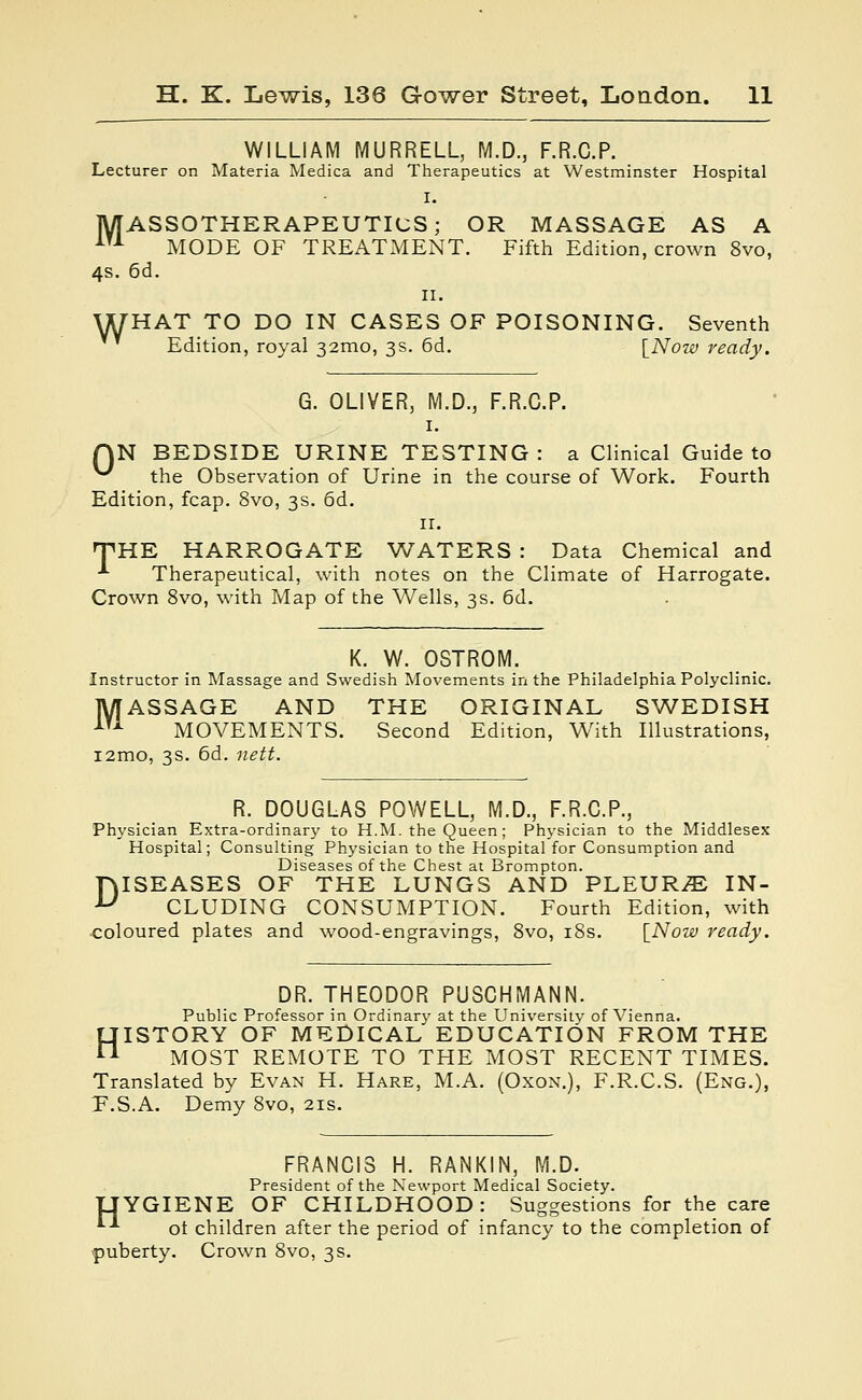 WILLIAM MURRELL, M.D., F.R.C.P. Lecturer on Materia Medica and Therapeutics at Westminster Hospital I. MASSOTHERAPEUTICS; OR MASSAGE AS A m MODE OF TREATMENT. Fifth Edition, crown 8vo, 4s. 6d. n. WHAT TO DO IN CASES OF POISONING. Seventh Edition, royal 32mo, 3s. 6d. [Now ready. G. OLIVER, M.D., F.R.C.P. 1. AN BEDSIDE URINE TESTING : a Clinical Guide to ^ the Observation of Urine in the course of Work. Fourth Edition, fcap. 8vo, 3s. 6d. 11. THE HARROGATE WATERS : Data Chemical and •*■ Therapeutical, with notes on the Climate of Harrogate. Crown 8vo, with Map of the Wells, 3s. 6d. K. W. OSTROM. Instructor in Massage and Swedish Movements in the Philadelphia Polyclinic. MASSAGE AND THE ORIGINAL SWEDISH 1U MOVEMENTS. Second Edition, With Illustrations, i2mo, 3s. 6d. nett. R. DOUGLAS POWELL, M.D., F.R.C.P., Physician Extra-ordinary to H.M. the Queen; Physician to the Middlesex Hospital; Consulting Physician to the Hospital for Consumption and Diseases of the Chest at Brompton. fvISEASES OF THE LUNGS AND PLEURAE IN- U CLUDING CONSUMPTION. Fourth Edition, with coloured plates and wood-engravings, 8vo, 18s. [Now ready. DR. THEODOR PUSCHMANN. Public Professor in Ordinary at the University of Vienna. HISTORY OF MEDICAL EDUCATION FROM THE MOST REMOTE TO THE MOST RECENT TIMES. Translated by Evan H. Hare, M.A. (Oxon.), F.R.C.S. (Eng.), F.S.A. Demy 8vo, 21s. FRANCIS H. RANKIN, M.D. President of the Newport Medical Society. TJYGIENE OF CHILDHOOD: Suggestions for the care *--*- ot children after the period of infancy to the completion of puberty. Crown 8vo, 3 s.