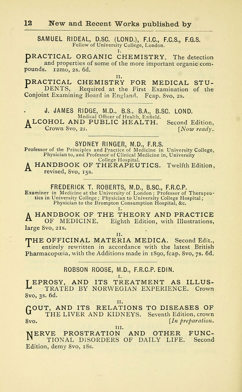 SAMUEL RIDEAL, D.SC. (LOND.), F.I.C., F.C.S., F.G.S. Fellow of University College, London. I. DRACTICAL ORGANIC CHEMISTRY. The detection and properties of some of the more important organic com- pounds. i2mo, 2S. 6d. n. DRACTICAL CHEMISTRY FOR MEDICAL STU- DENTS, Required at the First Examination of the Conjoint Examining Board in England. Fcap. 8vo, 2S. J. JAMES RIDGE, M.D., B.S., B.A., B.SC. LOND. Medical Officer of Health, Enfield. ALCOHOL AND PUBLIC HEALTH. Second Edition, ■■ Crown 8vo, 2s. [Now ready. SYDNEY RINGER, M.D., F.R.S. Professor of the Principles and Practice of Medicine in University College, Physician to, and Professor of Clinical Medicine in, University College Hospital. A HANDBOOK OF THERAPEUTICS. Twelfth Edition, ■ revised, 8vo, 15s. FREDERICK T. ROBERTS, M.D., B.SC, F.R.C.P. Examiner in Medicine at the University of London ; Professor of Therapeu- tics in University College ; Physician to University College Hospital; Physician to the Brompton Consumption Hospital, &c. I. A HANDBOOK OF THE THEORY AND PRACTICE A OF MEDICINE. Eighth Edition, with Illustrations, large 8vo, 21s. 11. THE OFFICINAL MATERIA MEDICA. Second Edit., •*• entirely rewritten in accordance with the latest British Pharmacopoeia, with the Additions made in 1890, fcap. 8vo, 7s. 6d. ROBSON ROOSE, M.D., F.R.C.P. EDIN. 1. T EPROSY, AND ITS TREATMENT AS ILLUS- u TRATED BY NORWEGIAN EXPERIENCE. Crown 8vo, 3s. 6d. 11. GOUT, AND ITS RELATIONS TO DISEASES OF THE LIVER AND KIDNEYS. Seventh Edition, crown 8vo. [In preparation. in. NERVE PROSTRATION AND OTHER FUNC- TIONAL DISORDERS OF DAILY LIFE. Second Edition, demy 8vo, 18s.