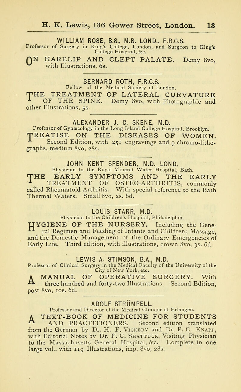 WILLIAM ROSE, B.S., M.B. LOND, F.R.C.S. Professor of Surgery in King's College, London, and Surgeon to King's College Hospital, &c. N HARELIP AND CLEFT PALATE. Demy 8vo, with Illustrations, 6s. 0 BERNARD ROTH, F.R.C.S. Fellow of the Medical Society of London. 'THE TREATMENT OF LATERAL CURVATURE 1 OF THE SPINE. Demy 8vo, with Photographic and other Illustrations, 5s. ALEXANDER J. C. SKENE, M.D. Professor of Gynaecology in the Long Island College Hospital, Brooklyn. TREATISE ON THE DISEASES OF WOMEN. 1 Second Edition, with 251 engravings and g chromo-litho- graphs, medium 8vo, 28s. JOHN KENT SPENDER, M.D. LOND. Physician to the Royal Mineral Water Hospital, Bath. THE EARLY SYMPTOMS AND THE EARLY 1 TREATMENT OF OSTEO-ARTHRITIS, commonly called Rheumatoid Arthritis. With special reference to the Bath Thermal Waters. Small 8vo, 2s. 6d. LOUIS STARR, M.D. Physician to the Children's Hospital, Philadelphia. IJYGIENE OF THE NURSERY. Including the Gene- ■ ral Regimen and Feeding of Infants and Children; Massage, and the Domestic Management of the Ordinary Emergencies of Early Life. Third edition, with illustrations, crown 8vo, 3s. 6d. LEWIS A. STIMSON, B.A., M.D. Professor of Clinical Surgery in the Medical Faculty of the University of the City of New York, etc. A MANUAL OF OPERATIVE SURGERY. With • three hundred and forty-two Illustrations. Second Edition, post 8vo, 10s. 6d. ADOLF STRUMPELL Professor and Director of the Medical Clinique at Erlangen. A TEXT-BOOK OF MEDICINE FOR STUDENTS AND PRACTITIONERS. Second edition translated from the German by Dr. H. F. Vickery and Dr. P. C. Knapp, with Editorial Notes by Dr. F. C. Shattuck, Visiting Physician to the Massachusetts General Hospital, &c. Complete in one large vol., with ng Illustrations, imp. 8vo, 28s.