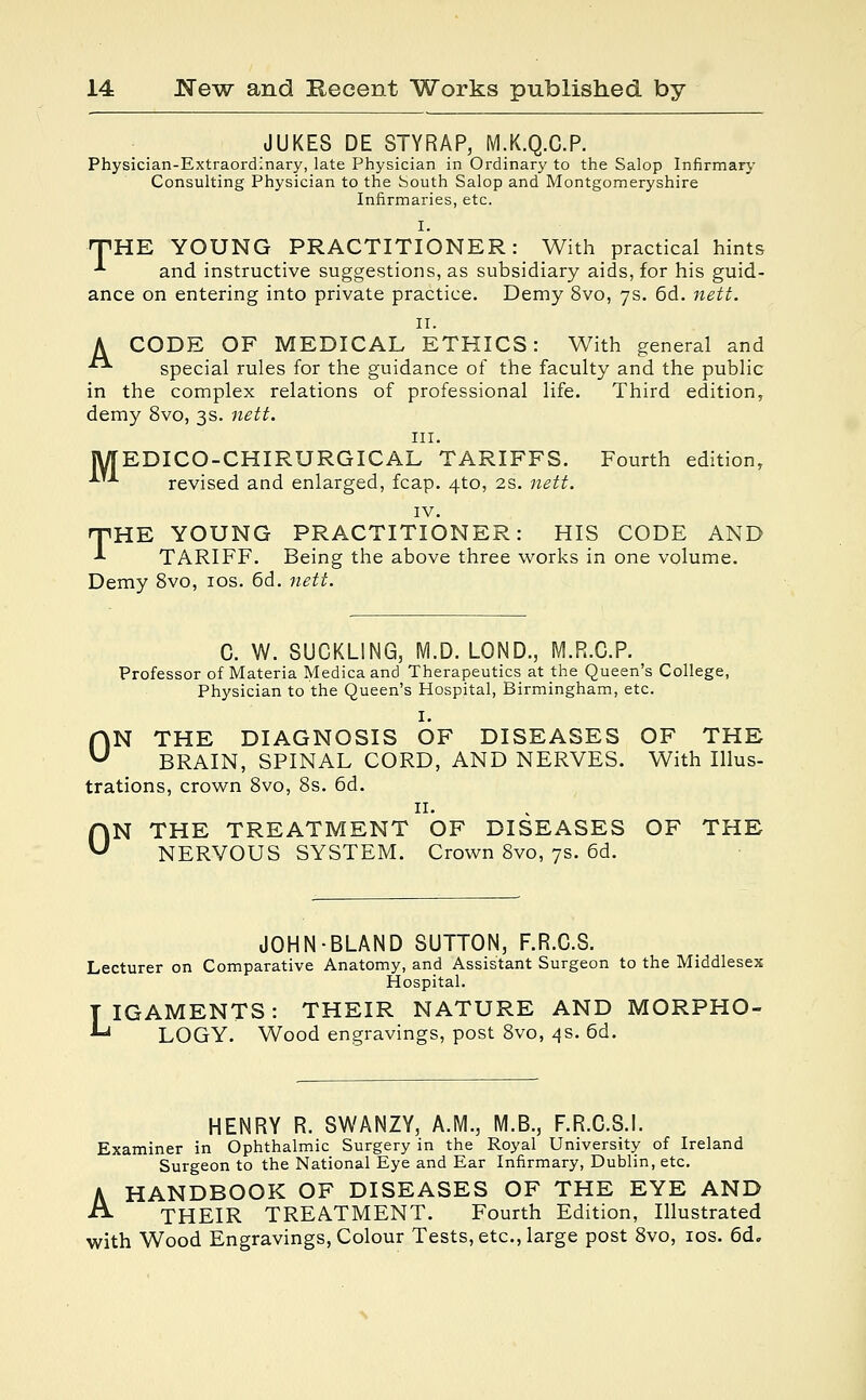 JUKES DE STY RAP, M.K.Q.C.P. Physician-Extraordinary, late Physician in Ordinary to the Salop Infirmary Consulting Physician to the South Salop and Montgomeryshire Infirmaries, etc. I. THE YOUNG PRACTITIONER: With practical hints ■■■ and instructive suggestions, as subsidiary aids, for his guid- ance on entering into private practice. Demy 8vo, 7s. 6d. nett. 11. A CODE OF MEDICAL ETHICS: With general and ■■ special rules for the guidance of the faculty and the public in the complex relations of professional life. Third edition, demy 8vo, 3s. nett. in. MEDICO-CHIRURGICAL TARIFFS. Fourth edition, ■*■ revised and enlarged, fcap. 4to, 2s. nett. IV. THE YOUNG PRACTITIONER: HIS CODE AND TARIFF. Being the above three works in one volume. Demy 8vo, 10s. 6d. nett. C. W. SUCKLING, M.D. LOND., M.R.C.P. Professor of Materia Medicaand Therapeutics at the Queen's College, Physician to the Queen's Hospital, Birmingham, etc. I. ON THE DIAGNOSIS OF DISEASES OF THE BRAIN, SPINAL CORD, AND NERVES. With Illus- trations, crown 8vo, 8s. 6d. 11. ON THE TREATMENT OF DISEASES OF THE NERVOUS SYSTEM. Crown 8vo, 7s. 6d. JOHN-BLAND SUTTON, F.R.C.S. Lecturer on Comparative Anatomy, and Assistant Surgeon to the Middlesex Hospital. TIGAMENTS: THEIR NATURE AND MORPHO- • LOGY. Wood engravings, post 8vo, 4s. 6d. HENRY R. SWANZY, A.M., M.B., F.R.C.S.I. Examiner in Ophthalmic Surgery in the Royal University of Ireland Surgeon to the National Eye and Ear Infirmary, Dublin, etc. A HANDBOOK OF DISEASES OF THE EYE AND THEIR TREATMENT. Fourth Edition, Illustrated with Wood Engravings, Colour Tests, etc., large post 8vo, 10s. 6d.