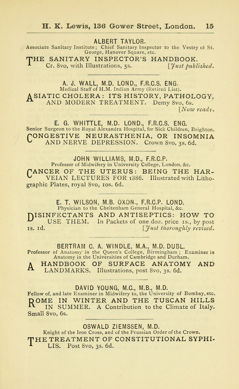 ALBERT TAYLOR. Associate Sanitary Institute; Chief Sanitary Inspector to the Vestry of St. George, Hanover Square, etc. THE SANITARY INSPECTOR'S HANDBOOK. * Cr. 8vo, with Illustrations, 5s. [Just published. A. J. WALL, M.D. LOND., F.R.C.S. ENG. Medical Staff of H.M. Indian Army (Retired List). A SIATIC CHOLERA : ITS HISTORY, PATHOLOGY, • AND MODERN TREATMENT. Demy 8vo, 6s. [Now ready. E. G. WHITTLE, M.D. LOND., F.R.C.S. ENG. Senior Surgeon to the Royal Alexandra Hospital, for Sick Children, Brighton. fONGESTIVE NEURASTHENIA, OR INSOMNIA ^ AND NERVE DEPRESSION. Crown 8vo, 3s. 6d. JOHN WILLIAMS, M.D., F.R.C.P. Professor of Midwifery in University College, London, &c. fANCER OF THE UTERUS: BEING THE HAR- ^ VEIAN LECTURES FOR 1886. Illustrated with Litho- graphic Plates, royal 8vo, 10s. 6d. E. T. WILSON, M.B. OXON., F.R.C.P. LOND. Physician to the Cheltenham General Hospital, &c. DISINFECTANTS AND ANTISEPTICS: HOW TO *^ USE THEM. In Packets of one doz. price is., by post is. id. [Just thoroughly revised. BERTRAM C. A. WINDLE, M.A., M.D. DUBL. Professor of Anatomy in the Queen's College, Birmingham ; Examiner in Anatomy in the Universities of Cambridge and Durham. A HANDBOOK OF SURFACE ANATOMY AND A LANDMARKS. Illustrations, post 8vo, 3s. 6d. DAVID YOUNG, M.C., M.B., M.D. Fellow of, and late Examiner in Midwifery to, the University of Bombay, etc. ROME IN WINTER AND THE TUSCAN HILLS IN SUMMER. A Contribution to the Climate of Italy. Small 8vo, 6s. OSWALD ZIEMSSEN, M.D. Knight of the Iron Cross, and of the Prussian Order of the Crown. HE TREATMENT OF CONSTITUTIONAL SYPHI- LIS. Post 8vo, 3s. 6d.