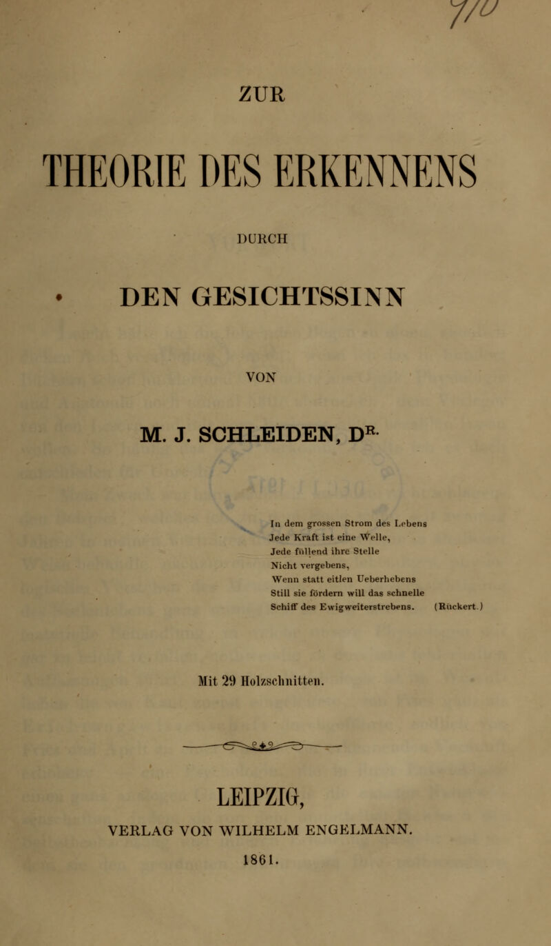 7/ u ZUR THEORIE DES ERKEMENS DURCH DEN GESICHTSSINN VON M. J. SCHLEIDEN, DR In dem grossen Strom des Lebens Jede Kraft ist eine Welle, Jede füllend ihre Stelle Nicht vergebens, Wenn statt eitlen Ueberhebens Still sie fördern will das schnelle Schiff des Ewigweiterstrebens. (Rückert.) Mit 29 Holzschnitten. ^5==^4^=^r LEIPZIG, VERLAG VON WILHELM ENGELMANN. 1861.