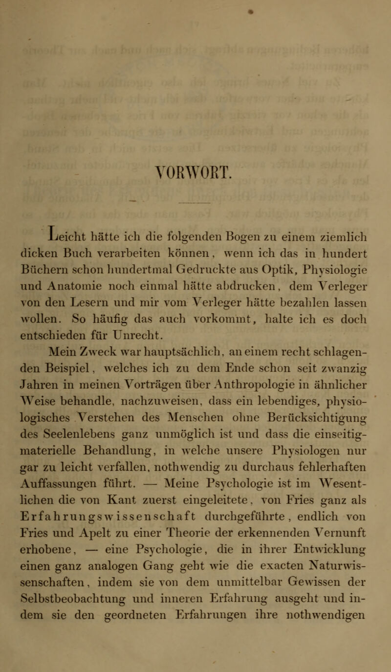 VORWORT. Leicht hätte ich die folgenden Bogen zn einem ziemlich dicken Buch verarbeiten können, wenn ich das in hundert Büchern schon hundertmal Gedruckte aus Optik, Physiologie und Anatomie noch einmal hätte abdrucken, dem Verleger von den Lesern und mir vom Verleger hätte bezahlen lassen wollen. So häufig das auch vorkommt, halte ich es doch entschieden für Unrecht. Mein Zweck war hauptsächlich, an einem recht schlagen- den Beispiel. welches ich zu dem Ende schon seit zwanzig Jahren in meinen Vorträgen über Anthropologie in ähnlicher Weise behandle, nachzuweisen, dass ein lebendiges, physio- logisches Verstehen des Menschen ohne Berücksichtigung des Seelenlebens ganz unmöglich ist und dass die einseitig- materielle Behandlung, in welche unsere Physiologen nur gar zu leicht verfallen, nothwendig zu durchaus fehlerhaften Auffassungen führt. — Meine Psychologie ist im Wesent- lichen die von Kant zuerst eingeleitete. von Fries ganz als Erfahrungswissenschaft durchgeführte , endlich von Fries und Apelt zu einer Theorie der erkennenden Vernunft erhobene, — eine Psychologie, die in ihrer Entwicklung einen ganz analogen Gang geht wie die exacten Naturwis- senschaften , indem sie von dem unmittelbar Gewissen der Selbstbeobachtung und inneren Erfahrung ausgeht und in- dem sie den geordneten Erfahrungen ihre nothwendigen