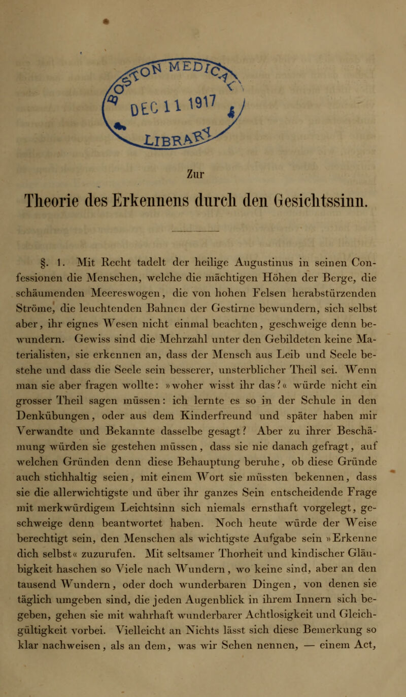 Theorie des Erkennens durch den Gesichtssinn. §. 1. Mit Recht tadelt der heilige Augustinus in seinen Con- fessionen die Menschen, welche die mächtigen Höhen der Berge, die schäumenden Meereswogen, die von hohen Felsen herabstürzenden Ströme, die leuchtenden Bahnen der Gestirne bewundern, sich selbst aber, ihr eignes Wesen nicht einmal beachten, geschweige denn be- wundern. Gewiss sind die Mehrzahl unter den Gebildeten keine Ma- terialisten, sie erkennen an, dass der Mensch aus Leib und Seele be- stehe und dass die Seele sein besserer, unsterblicher Theil sei. Wenn man sie aber fragen wollte: »woher wisst ihr das?« würde nicht ein grosser Theil sagen müssen: ich lernte es so in der Schule in den Denkübungen, oder aus dem Kinderfreund und später haben mir Verwandte und Bekannte dasselbe gesagt? Aber zu ihrer Beschä- mung würden sie gestehen müssen, dass sie nie danach gefragt, auf welchen Gründen denn diese Behauptung beruhe, ob diese Gründe auch stichhaltig seien, mit einem Wort sie müssten bekennen, dass sie die allerwichtigste und über ihr ganzes Sein entscheidende Frage mit merkwürdigem Leichtsinn sich niemals ernsthaft vorgelegt, ge- schweige denn beantwortet haben. Noch heute würde der Weise berechtigt sein, den Menschen als wichtigste Aufgabe sein »Erkenne dich selbst« zuzurufen. Mit seltsamer Thorheit und kindischer Gläu- bigkeit haschen so Viele nach Wundern, wo keine sind, aber an den tausend Wundern, oder doch wunderbaren Dingen, von denen sie täglich umgeben sind, die jeden Augenblick in ihrem Innern sich be- geben, gehen sie mit wahrhaft wunderbarer Achtlosigkeit und Gleich- gültigkeit vorbei. Vielleicht an Nichts lässt sich diese Bemerkung so klar nachweisen, als an dem, was wir Sehen nennen, — einem Act,