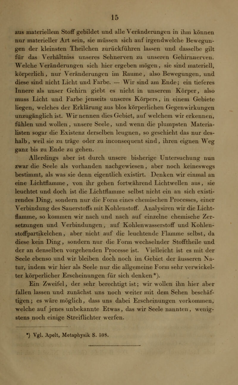 aus materiellem Stoff gebildet und alle Veränderungen in ihm können nur materieller Art sein, sie müssen sich auf irgendwelche Bewegun- gen der kleinsten Theilchen zurückführen lassen und dasselbe gilt für das Verhältniss unseres Sehnerven zu unseren Gehirnnerven. Welche Veränderungen sich hier ergeben mögen, sie sind materiell, körperlich, nur Veränderungen im Räume, also Bewegungen, und diese sind nicht Licht und Farbe. — Wir sind am Ende; ein tieferes Innere als unser Gehirn giebt es nicht in unserem Körper, also muss Licht und Farbe jenseits unseres Körpers, in einem Gebiete liegen, welches der Erklärung aus blos körperlichen Gegenwirkungen unzugänglich ist. Wir nennen dies Gebiet, auf welchem wir erkennen, fühlen und wollen, unsere Seele, und wenn die plumpsten Materia- listen sogar die Existenz derselben leugnen, so geschieht das nur des- halb, weil sie zu träge oder zu inconsequent sind, ihren eignen Weg ganz bis zu Ende zu gehen. Allerdings aber ist durch unsere bisherige Untersuchung nun zwar die Seele als vorhanden nachgewiesen, aber noch keineswegs bestimmt, als was sie denn eigentlich existirt. Denken wir einmal an eine Lichtflamme, von ihr gehen fortwährend Lichtwellen aus, sie leuchtet und doch ist die Lichtflamme selbst nicht ein an sich existi- rendes Ding, sondern nur die Form eines chemischen Processes, einer Verbindung des Sauerstoffs mit Kohlenstoff. Analysiren wir die Licht- flamme, so kommen wir nach und nach auf einzelne chemische Zer- setzungen und Verbindungen, auf Kohlenwasserstoff und Kohlen- stoffpartikelchen, aber nicht auf die leuchtende Flamme selbst, da diese kein Ding, sondern nur die Form wechselnder Stofftheile und der an denselben vorgehenden Processe ist. Vielleicht ist es mit der Seele ebenso und wir bleiben doch noch im Gebiet der äusseren Na- tur, indem wir hier als Seele nur die allgemeine Form sehr verwickel- ter körperlicher Erscheinungen für sich denken*). Ein Zweifel, der sehr berechtigt ist; wir wollen ihn hier aber fallen lassen und zunächst uns noch weiter mit dem Sehen beschäf- tigen; es wäre möglich, dass uns dabei Erscheinungen vorkommen, welche auf jenes unbekannte Etwas, das wir Seele nannten, wenig- stens noch einige Streiflichter werfen. *) Vgl. Apelt, Metaphysik S. 59S.