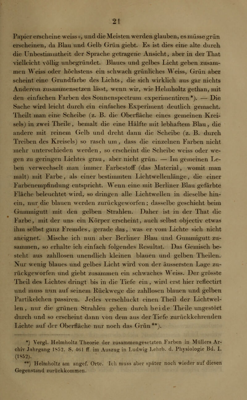 Papier erscheine weiss «, und die Meisten werden glauben, es müsse grün erscheinen, da Blau und Gelb Grün giebt. Es ist dies eine alte durch die Unbestimmtheit der Sprache getragene Ansicht, aber in der That vielleicht völlig unbegründet. Blaues und gelbes Licht geben zusam- men Weiss oder höchstens ein schwach grünliches Weiss, Grün aber scheint eine Grundfarbe des Lichts, die sich wirklich aus gar nichts Anderem zusammensetzen lässt, wenn wir, wie Helmholtz gethan, mit den einfachen Farben des Sonnenspectrum experimentiren *). — Die Sache wird leicht durch ein einfaches Experiment deutlich gemacht. Theilt man eine Scheibe (z. B. die Oberfläche eines gemeinen Krei- sels) in zwei Theile, bemalt die eine Hälfte mit lebhaftem Blau, die andere mit reinem Gelb und dreht dann die Scheibe (z. B. durch Treiben des Kreisels) so rasch um, dass die einzelnen Farben nicht mehr unterschieden werden, so erscheint die Scheibe weiss oder we- gen zu geringen Lichtes grau, aber nicht grün. — Im gemeinen Le- ben verwechselt man immer FarbestoiF (das Material, womit man malt) mit Farbe, als einer bestimmten Lichtwellenlänge, die einer Farbenempfindung entspricht. Wenn eine mit Berliner Blau gefärbte Fläche beleuchtet wird, so dringen alle Lichtwellen in dieselbe hin- ein, nur die blauen werden zurückgeworfen; dasselbe geschieht beim Gummigutt mit den gelben Strahlen. Daher ist in der That die Farbe, mit der uns ein Körper erscheint, auch selbst objeetiv etwas ihm selbst ganz Fremdes, gerade das, was er vom Lichte sich nicht aneignet. Mische ich nun aber Berliner Blau und Gunimigutt zu- sammen, so erhalte ich einfach folgendes Resultat. Das Gemisch be- steht aus zahllosen unendlich kleinen blauen und gelben Theilcn. Nur wenig blaues und gelbes Licht wird von der äussersten Lage zu- rückgeworfen und giebt zusammen ein schwaches Weiss. Der grösste Theil des Lichtes dringt bis in die Tiefe ein, wird erst hier reflectirt und muss nun auf seinem Rückwege die zahllosen blauen und gelben Partikelchen passiren. Jedes verschluckt einen Theil der Lichtwel- len, nur die grünen Strahlen gehen durch beide Theile ungestört durch und so erscheint dann von dem aus der Tiefe zurückkehrenden Lichte auf der Oberfläche nur noch das Grün**). *) Vergl. Helmholtz Theorie der zusammengesetzten Farben in Müllers Ar- chiv Jahrgang 1852. S. 41)1 ff. im Auszug in Ludwig Lehrb. d. Physiologie Bd. I. (1852). **) Helmholtz am angef. Orte. Ich muss aber später noch wieder auf diesen Gegenstand zurückkommen.