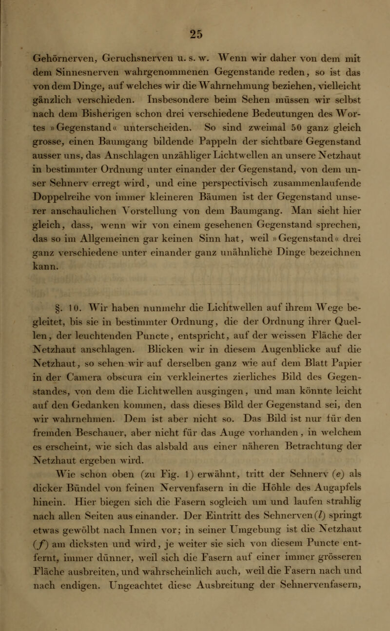 Gehörnerven, Geruchsnerven u. s. w. Wenn wir daher von dem mit dem Sinnesnerven wahrgenommenen Gegenstände reden, so ist das von dem Dinge, auf welches wir die Wahrnehmung beziehen, vielleicht gänzlich verschieden. Insbesondere beim Sehen müssen wir selbst nach dem Bisherigen schon drei verschiedene Bedeutungen des Wor- tes »Gegenstand« unterscheiden. So sind zweimal 50 ganz gleich grosse, einen Baumgang bildende Pappeln der sichtbare Gegenstand ausser uns, das Anschlagen unzähliger Lichtwellen an unsere Netzhaut in bestimmter Ordnung unter einander der Gegenstand, von dem un- ser Sehnerv erregt wird, und eine perspectivisch zusammenlaufende Doppelreihe von immer kleineren Bäumen ist der Gegenstand unse- rer anschaulichen Vorstellung von dem Baumgang. Man sieht hier gleich, dass, wenn wir von einem gesehenen Gegenstand sprechen, das so im Allgemeinen gar keinen Sinn hat, weil »Gegenstand« drei ganz verschiedene unter einander ganz unähnliche Dinge bezeichnen kann. §. 10. Wir haben nunmehr die Lichtwellen auf ihrem Wege be- gleitet, bis sie in bestimmter Ordnung, die der Ordnung ihrer Quel- len, der leuchtenden Puncte, entspricht, auf der weissen Fläche der Netzhaut anschlagen. Blicken wir in diesem Augenblicke auf die Netzhaut, so sehen wir auf derselben ganz wie auf dem Blatt Papier in der Camera obscura ein verkleinertes zierliches Bild des Gegen- standes, von dem die Lichtwellen ausgingen, und man könnte leicht auf den Gedanken kommen, dass dieses Bild der Gegenstand sei, den wir wahrnehmen. Dem ist aber nicht so. Das Bild ist nur für den fremden Beschauer, aber nicht für das Auge vorhanden , in welchem es erscheint, wie sich das alsbald aus einer näheren Betrachtung der Netzhaut ergeben wird. Wie schon oben (zu Fig. 1) erwähnt, tritt der Sehnerv (e) als dicker Bündel von feinen Nervenfasern in die Höhle des Augapfels hinein. Hier biegen sich die Fasern sogleich um und laufen strahlig nach allen Seiten aus einander. Der Eintritt des Sehnerven (7) springt etwas gewölbt nach Innen vor; in seiner Umgebung ist die Netzhaut (f) am dicksten und wird, je weiter sie sich von diesem Puncte ent- fernt, immer dünner, weil sich die Fasern auf einer immer grösseren Fläche ausbreiten, und wahrscheinlich auch, weil die Fasern nach und nach endigen. Ungeachtet diese Ausbreitung der Sehnervenfasern,