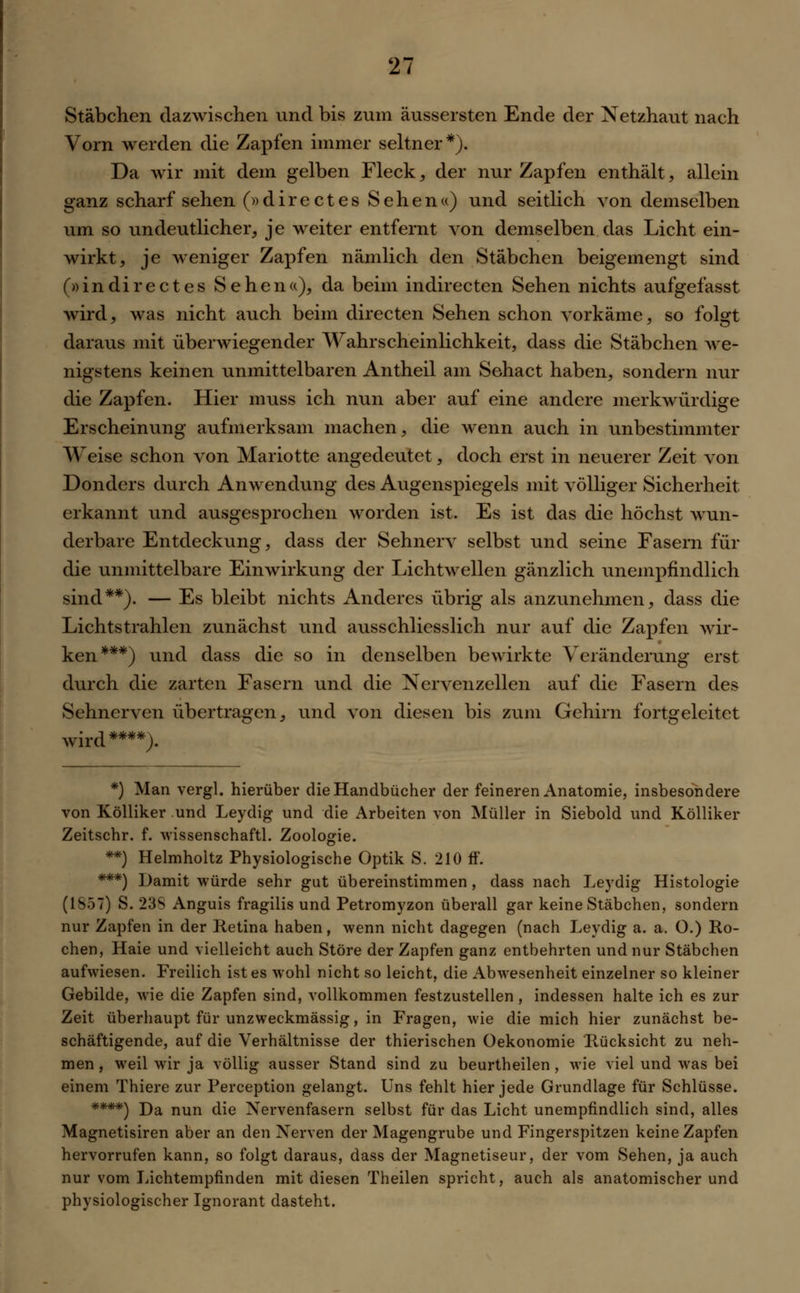 Stäbchen dazwischen und bis zum äussersten Ende der Netzhaut nach Vorn werden die Zapfen immer seltner*). Da wir mit dem gelben Fleck, der nur Zapfen enthält, allein ganz scharf sehen (»directes Sehen«) und seitlich von demselben um so undeutlicher, je weiter entfernt von demselben das Licht ein- wirkt, je weniger Zapfen nämlich den Stäbchen beigemengt sind (»indirectes Sehen«), da beim indirecten Sehen nichts aufgefasst wird, was nicht auch beim directen Sehen schon vorkäme, so folgt daraus mit überwiegender Wahrscheinlichkeit, dass die Stäbchen Ave- nigstens keinen unmittelbaren Antheil am Sehact haben, sondern nur die Zapfen. Hier muss ich nun aber auf eine andere merkwürdige Erscheinung aufmerksam machen, die wenn auch in unbestimmter Weise schon von Mariotte angedeutet, doch erst in neuerer Zeit von Donders durch Anwendung des Augenspiegels mit völliger Sicherheit erkannt und ausgesprochen worden ist. Es ist das die höchst wun- derbare Entdeckung, dass der Sehnerv selbst und seine Fasern für die unmittelbare Einwirkung der Lichtwellen gänzlich unempfindlich sind**). — Es bleibt nichts Anderes übrig als anzunehmen, dass die Lichtstrahlen zunächst und ausschliesslich nur auf die Zapfen wir- ken***) und dass die so in denselben bewirkte Veränderung erst durch die zarten Fasern und die Nervenzellen auf die Fasern des Sehnerven übertragen, und von diesen bis zum Gehirn fortgeleitct wird ****). *) Man vergl. hierüber die Handbücher der feineren Anatomie, insbesondere von Kölliker und Leydig und die Arbeiten von Müller in Siebold und Kölliker Zeitschr. f. wissenschaftl. Zoologie. **) Helmholtz Physiologische Optik S. 210 ff. ***) Damit würde sehr gut übereinstimmen, dass nach Leydig Histologie (1857) S. 23S Anguis fragilis und Petromyzon überall gar keine Stäbchen, sondern nur Zapfen in der Retina haben, wenn nicht dagegen (nach Leydig a. a. O.) Ro- chen, Haie und vielleicht auch Störe der Zapfen ganz entbehrten und nur Stäbchen aufwiesen. Freilich ist es wohl nicht so leicht, die Abwesenheit einzelner so kleiner Gebilde, Avie die Zapfen sind, vollkommen festzustellen, indessen halte ich es zur Zeit überhaupt für unzweckmässig, in Fragen, wie die mich hier zunächst be- schäftigende, auf die Verhältnisse der thierischen üekonomie Rücksicht zu neh- men , weil wir ja völlig ausser Stand sind zu beurtheilen , wie viel und was bei einem Thiere zur Perception gelangt. Uns fehlt hier jede Grundlage für Schlüsse. ****) Da nun die Nervenfasern selbst für das Licht unempfindlich sind, alles Magnetisiren aber an den Nerven der Magengrube und Fingerspitzen keine Zapfen hervorrufen kann, so folgt daraus, dass der Magnetiseur, der vom Sehen, ja auch nur vom Lichtempfinden mit diesen Theilen spricht, auch als anatomischer und physiologischer Ignorant dasteht.